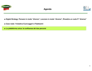 Agenda



■ Digital Strategy: Pensare in modo “diverso”, Lavorare in modo “diverso”, Rivestire un ruolo IT “diverso”

■ Caso reale: l’iniziativa CuorLeggeri e Fidatissimi

■ La piattaforma unica: la confluenza dei due percorsi




                                                                                                             18
 