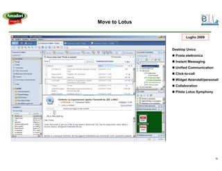Move to Lotus

                        Luglio 2009


                Desktop Unico
                 Posta elettronica
                 Instant Messaging
                 Unified Communication
                 Click-to-call
                 Widget Aziendali/personali
                 Collaboration
                 Pilota Lotus Symphony




                                         19
 