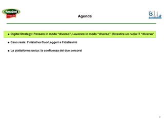 Agenda



■ Digital Strategy: Pensare in modo “diverso”, Lavorare in modo “diverso”, Rivestire un ruolo IT “diverso”

■ Caso reale: l’iniziativa CuorLeggeri e Fidatissimi

■ La piattaforma unica: la confluenza dei due percorsi




                                                                                                             2
 