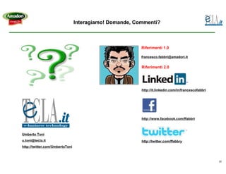 Interagiamo! Domande, Commenti?



                                                         Riferimenti 1.0

                                                         francesco.fabbri@amadori.it


                                                         Riferimenti 2.0




                                                         http://it.linkedin.com/in/francescofabbri




                                                         http://www.facebook.com/ffabbri



Umberto Toni
u.toni@tecla.it                                          http://twitter.com/ffabbry
http://twitter.com/UmbertoToni



                                                                                                     22
 
