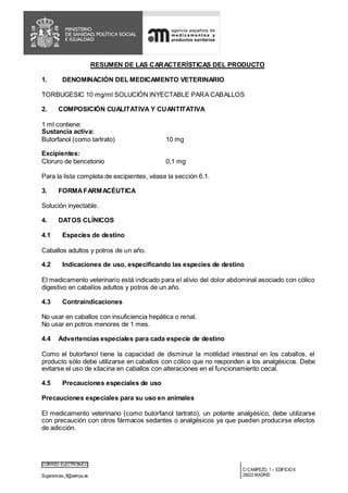 CORREO ELECTRÓNICO
Sugerencias_ft@aemps.es
C/CAMPEZO, 1 – EDIFICIO 8
28022 MADRID
RESUMEN DE LAS CARACTERÍSTICAS DEL PRODUCTO
1. DENOMINACIÓN DEL MEDICAMENTO VETERINARIO
TORBUGESIC 10 mg/ml SOLUCIÓN INYECTABLE PARA CABALLOS
2. COMPOSICIÓN CUALITATIVA Y CUANTITATIVA
1 ml contiene:
Sustancia activa:
Butorfanol (como tartrato) 10 mg
Excipientes:
Cloruro de bencetonio 0,1 mg
Para la lista completa de excipientes, véase la sección 6.1.
3. FORMAFARMACÉUTICA
Solución inyectable.
4. DATOS CLÍNICOS
4.1 Especies de destino
Caballos adultos y potros de un año.
4.2 Indicaciones de uso, especificando las especies de destino
El medicamento veterinario está indicado para el alivio del dolor abdominal asociado con cólico
digestivo en caballos adultos y potros de un año.
4.3 Contraindicaciones
No usar en caballos con insuficiencia hepática o renal.
No usar en potros menores de 1 mes.
4.4 Advertencias especiales para cada especie de destino
Como el butorfanol tiene la capacidad de disminuir la motilidad intestinal en los caballos, el
producto sólo debe utilizarse en caballos con cólico que no responden a los analgésicos. Debe
evitarse el uso de xilacina en caballos con alteraciones en el funcionamiento cecal.
4.5 Precauciones especiales de uso
Precauciones especiales para su uso en animales
El medicamento veterinario (como butorfanol tartrato), un potente analgésico, debe utilizarse
con precaución con otros fármacos sedantes o analgésicos ya que pueden producirse efectos
de adicción.
 
