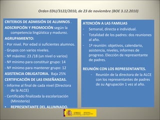 antonio gutiérrez Orden EDU/3122/2010, de 23 de noviembre (BOE 3.12.2010) ALCE-LONDRES CRITERIOS DE ADMISIÓN DE ALUMNOS  .  ADSCRIPCIÓN Y PROMOCIÓN  según la competencia lingüística y madurez. AGRUPAMIENTO: - Por nivel. Por edad si suficientes alumnos.  - Grupos con varios niveles. - Nº máximo: 23 /18 (un nivel o varios) - Nº mínimo para constituir grupo: 14 - Nº mínimo para mantener grupo: 12 ASISTENCIA OBLIGATORIA.  Baja 25% CERTIFICACIÓN DE LAS ENSEÑANZAS. - Informe al final de cada nivel (Directora de la ALCE) - Certificado finalizada la escolarización (Ministerio) REPRESENTANTE DEL ALUMNADO. ATENCIÓN A LAS FAMILIAS Semanal, directa e individual. Totalidad de los padres: dos reuniones al año. 1ª reunión: objetivos, calendario, asistencia, niveles, informes de progreso. Elección de representante de padres. REUNIÓN CON LOS REPRESENTANTES. Reunión de la directora de la ALCE con los representantes de padres de su Agrupación 1 vez al año. 