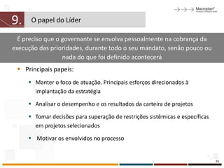 9.    O papel do Líder

  É preciso que o governante se envolva pessoalmente na cobrança da
execução das prioridades, durante todo o seu mandato, senão pouco ou
                  nada do que foi definido acontecerá
  Principais papeis:
      Manter o foco de atuação. Principais esforços direcionados à
       implantação da estratégia

      Analisar o desempenho e os resultados da carteira de projetos

      Tomar decisões para superação de restrições sistêmicas e específicas
       em projetos selecionados

      Motivar os envolvidos no processo


                                                                              24
 