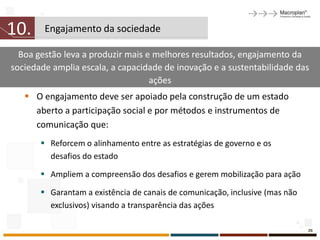 10.     Engajamento da sociedade

  Boa gestão leva a produzir mais e melhores resultados, engajamento da
sociedade amplia escala, a capacidade de inovação e a sustentabilidade das
                                   ações
    O engajamento deve ser apoiado pela construção de um estado
     aberto a participação social e por métodos e instrumentos de
     comunicação que:
        Reforcem o alinhamento entre as estratégias de governo e os
         desafios do estado

        Ampliem a compreensão dos desafios e gerem mobilização para ação

        Garantam a existência de canais de comunicação, inclusive (mas não
         exclusivos) visando a transparência das ações

                                                                              26
 