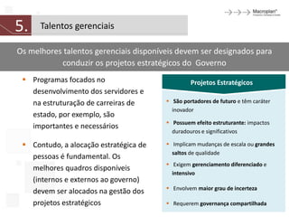 5.    Talentos gerenciais

Os melhores talentos gerenciais disponíveis devem ser designados para
           conduzir os projetos estratégicos do Governo
  Programas focados no                          Projetos Estratégicos
   desenvolvimento dos servidores e
   na estruturação de carreiras de       São portadores de futuro e têm caráter
                                          inovador
   estado, por exemplo, são
                                         Possuem efeito estruturante: impactos
   importantes e necessários
                                          duradouros e significativos

  Contudo, a alocação estratégica de    Implicam mudanças de escala ou grandes
                                          saltos de qualidade
   pessoas é fundamental. Os
                                         Exigem gerenciamento diferenciado e
   melhores quadros disponíveis
                                          intensivo
   (internos e externos ao governo)
                                         Envolvem maior grau de incerteza
   devem ser alocados na gestão dos
   projetos estratégicos                 Requerem governança compartilhada
 