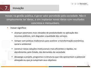 7.    Inovação

Inovar, na gestão pública, é gerar valor percebido pela sociedade. Não é
 simplesmente ter ideias, e sim implantar novas ideias com resultados
                        concretos e mensuráveis.
  Inovar significa:
      alcançar patamares mais elevados de produtividade na aplicação dos
       recursos públicos, sem degradar a qualidade dos serviços

      romper com práticas tradicionais para acelerar a transformação econômica,
       social e ambiental

      construir novas soluções institucionais mais eficientes e rápidas, no
       atendimento, pelo Estado, das demandas da sociedade

      desapego a projeto, programas e estruturas que não apresentam o potencial
       almejado ou que já cumpriram seus objetivos

                                                                                   39
 