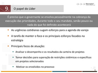 9.    O papel do Líder

  É preciso que o governante se envolva pessoalmente na cobrança da
execução das prioridades, durante todo o seu mandato, senão pouco ou
                  nada do que foi definido acontecerá
  As urgências cotidianas sugam esforços para a agenda do varejo
  A tarefa de manter o foco e os principais esforços focados na
   estratégia
  Principais focos de atuação:
      Analisar o desempenho e os resultados da carteira de projetos

      Tomar decisões para superação de restrições sistêmicas e específicas
       em projetos selecionados

      Motivar os envolvidos no processo
                                                                              43
 