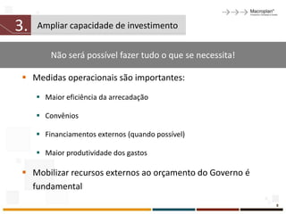3.   Ampliar capacidade de investimento


         Não será possível fazer tudo o que se necessita!

  Medidas operacionais são importantes:

      Maior eficiência da arrecadação

      Convênios

      Financiamentos externos (quando possível)

      Maior produtividade dos gastos

  Mobilizar recursos externos ao orçamento do Governo é
   fundamental
                                                            8
 
