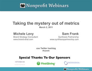 Taking the mystery out of metrics
                            March 2, 2011


Michele Levy                                       Sam Frank
Brand Strategy Consultant                      Synthesis Partnership
www.brand-strat.com                     www.synthesispartnership.com



                       use Twitter hashtag
                               #npweb


     Special Thanks To Our Sponsors
                                  	

 