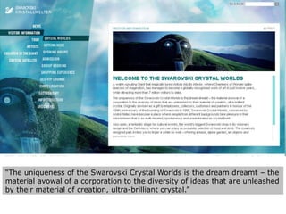 “The uniqueness of the Swarovski Crystal Worlds is the dream dreamt – the material avowal of a corporation to the diversity of ideas that are unleashed by their material of creation, ultra-brilliant crystal.”