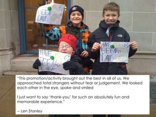 “This promotion/activity brought out the best in all of us. We approached total strangers without fear or judgement. We looked each other in the eye, spoke and smiledI just want to say ‘thank-you’ for such an absolutely fun and memorable experience.”-- Len Stanley