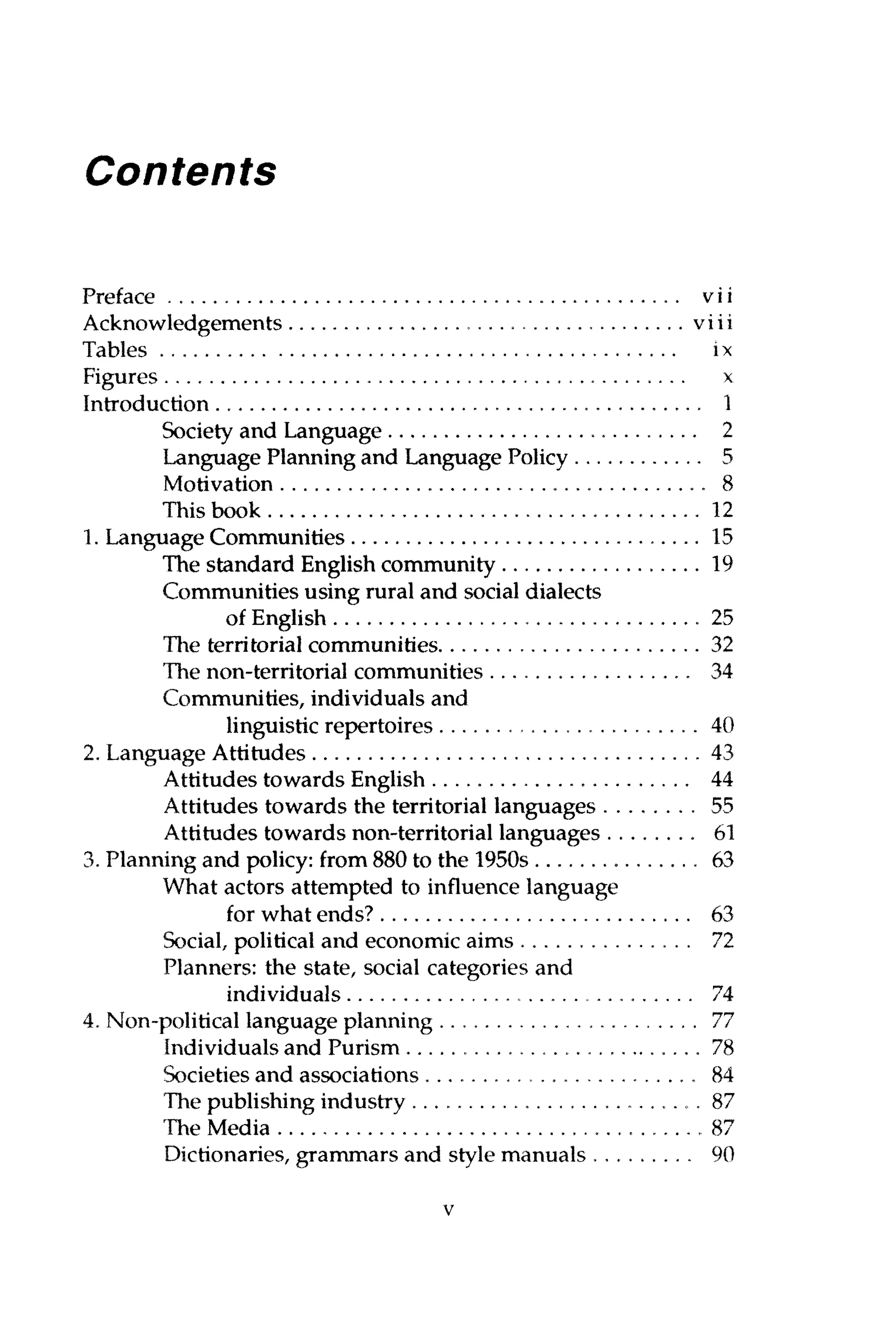 Contents
Preface vi i
Acknowledgements viii
Tables ix
Figures x
Introduction 1
Society and Language 2
Language Planning and Language Policy 5
Motivation 8
This book 12
1. Language Communities 15
The standard English community 19
Communities using rural and social dialects
of English 25
The territorial communities 32
The non-territorial communities 34
Communities, individuals and
linguistic repertoires 40
2. Language Attitudes 43
Attitudes towards English , 44
Attitudes towards the territorial languages 55
Attitudes towards non-territorial languages 61
3. Planning and policy: from 880 to the 1950s 63
What actors attempted to influence language
for what ends? 63
Social, political and economic aims 7T2
Planners: the state, social categories and
individuals , 74
4. Non-political language planning 77
Individuals and Purism 78
Societies and associations , 84
The publishing industry 87
The Media .87
Dictionaries, grammars and style manuals 90
v
 
