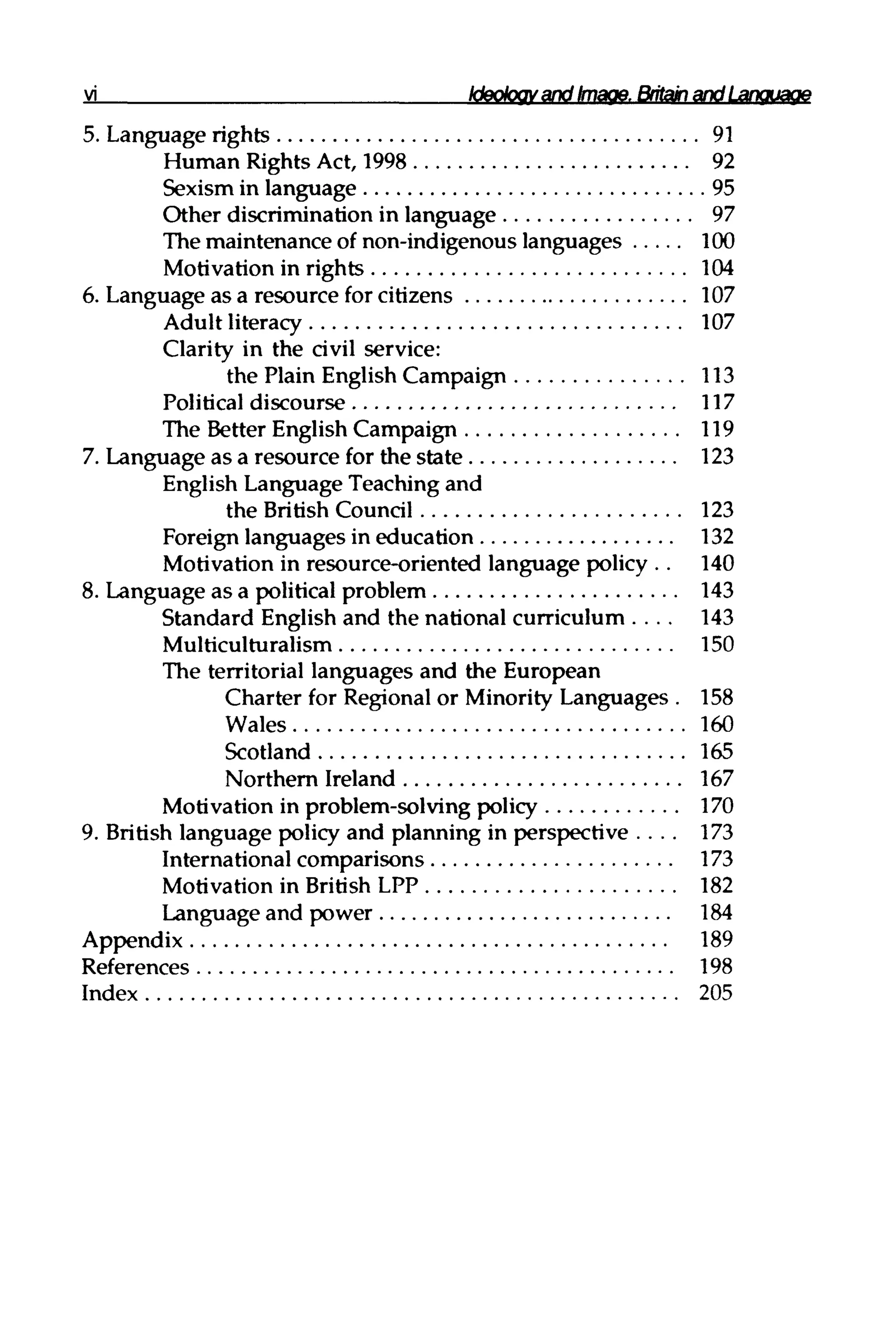 Ideology and Image.Britain and Language
5. Language rights 91
Human Rights Act, 1998 92
Sexism in language 95
Other discrimination in language 97
The maintenance of non-indigenous languages 100
Motivation in rights 104
6. Language as a resource for citizens 107
Adult literacy 107
Clarity in the civil service:
the Plain EnglishCampaign 113
Political discourse 117
The Better English Campaign 119
7. Language as a resource for the state 123
English Language Teaching and
the BritishCouncil 123
Foreign languages in education 132
Motivation in resource-oriented language policy .. 140
8. Language as a political problem 143
Standard English and the national curriculum. . . . 143
Multiculturalism 150
The territorial languages and the European
Charter for Regionalor Minority Languages . 158
Wales 160
Scotland 165
Northern Ireland 167
Motivation in problem-solving policy 170
9. British language policy and planning in perspective . . . . 173
International comparisons 173
Motivation in British LPP 182
Language and power 184
Appendix 189
References 198
Index 205
 