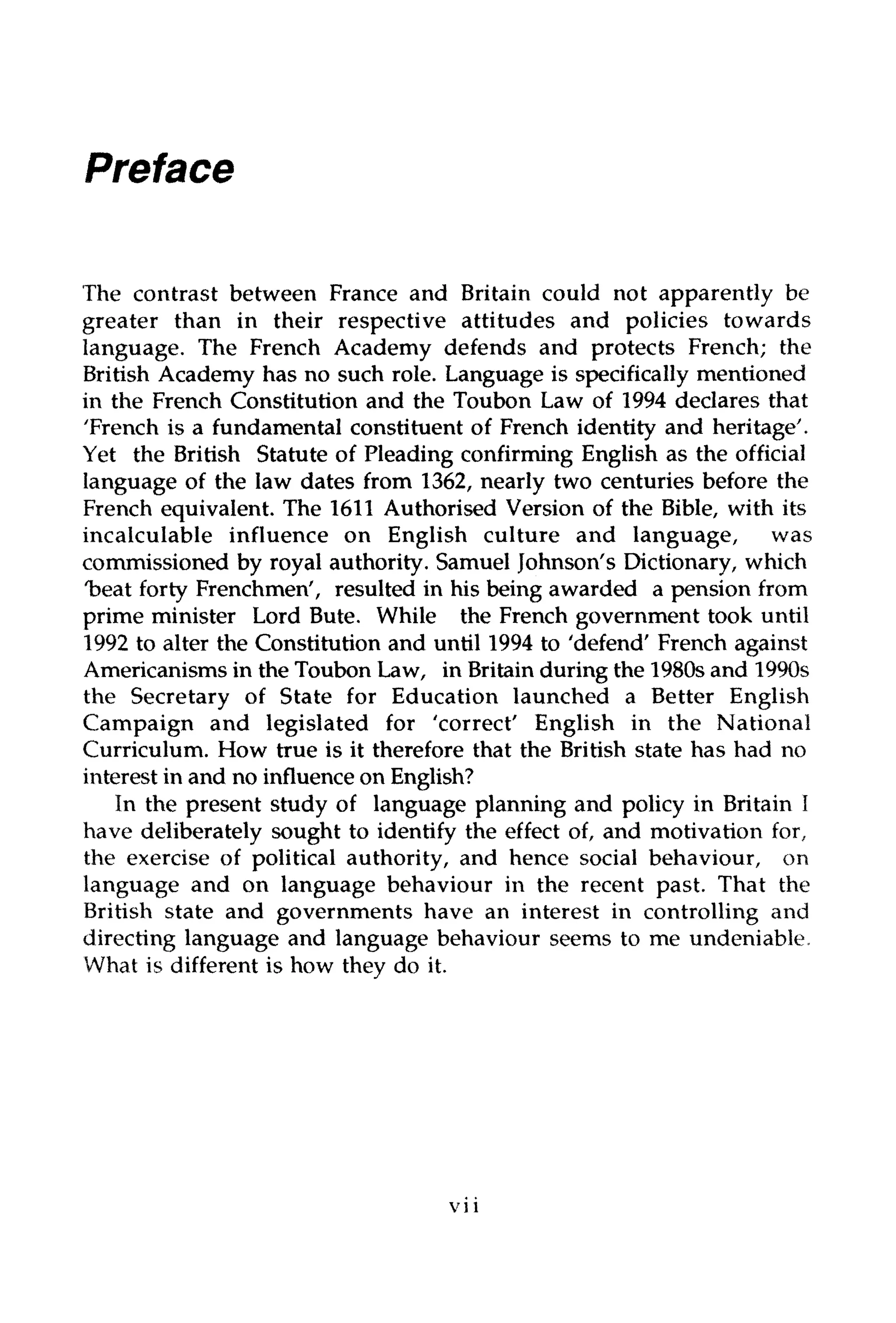 Preface
The contrast between France and Britain could not apparently be
greater than in their respective attitudes and policies towards
language. The French Academy defends and protects French; the
British Academy has no such role. Language is specifically mentioned
in the French Constitution and the Toubon Law of 1994 declares that
'French is a fundamental constituent of French identity and heritage'.
Yet the British Statute of Pleading confirming English as the official
language of the law dates from 1362, nearly two centuries before the
French equivalent. The 1611 Authorised Version of the Bible, with its
incalculable influence on English culture and language, was
commissioned by royal authority. Samuel Johnson's Dictionary, which
'beat forty Frenchmen', resulted in his being awarded a pension from
prime minister Lord Bute. While the French government took until
1992 to alter the Constitution and until 1994 to 'defend' French against
Americanisms in the Toubon Law, in Britain during the 1980s and 1990s
the Secretary of State for Education launched a Better English
Campaign and legislated for 'correct' English in the National
Curriculum. How true is it therefore that the British state has had no
interest in and no influence onEnglish?
In the present study of language planning and policy in Britain I
have deliberately sought to identify the effect of, and motivation for,
the exercise of political authority, and hence social behaviour, on
language and on language behaviour in the recent past. That the
British state and governments have an interest in controlling and
directing language and language behaviour seems to me undeniable.
What is different is how they do it.
vii
 
