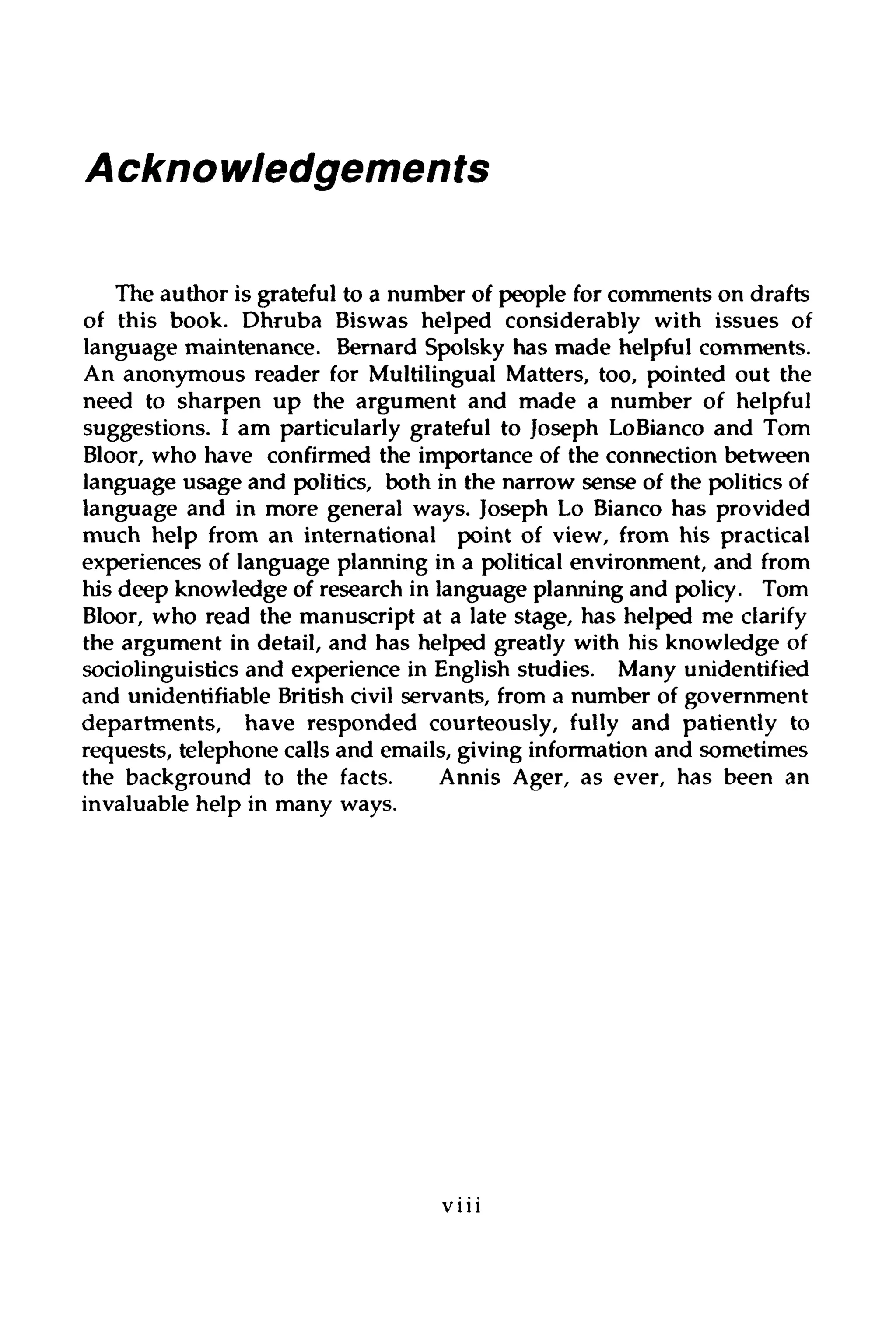 Acknowledgements
The author is grateful to a number of people for comments on drafts
of this book. Dhruba Biswas helped considerably with issues of
language maintenance. Bernard Spolsky has made helpful comments.
An anonymous reader for Multilingual Matters, too, pointed out the
need to sharpen up the argument and made a number of helpful
suggestions. I am particularly grateful to Joseph LoBianco and Tom
Bloor, who have confirmed the importance of the connection between
language usage and politics, both in the narrow sense of the politicsof
language and in more general ways. Joseph Lo Bianco has provided
much help from an international point of view, from his practical
experiences of language planning in a political environment, and from
his deep knowledge of research in language planning and policy. Tom
Bloor, who read the manuscript at a late stage, has helped me clarify
the argument in detail, and has helped greatly with his knowledge of
sociolinguistics and experience in English studies. Many unidentified
and unidentifiable Britishcivil servants, from a number of government
departments, have responded courteously, fully and patiently to
requests, telephone calls and emails, giving information and sometimes
the background to the facts. Annis Ager, as ever, has been an
invaluable help in many ways.
V l l l
 