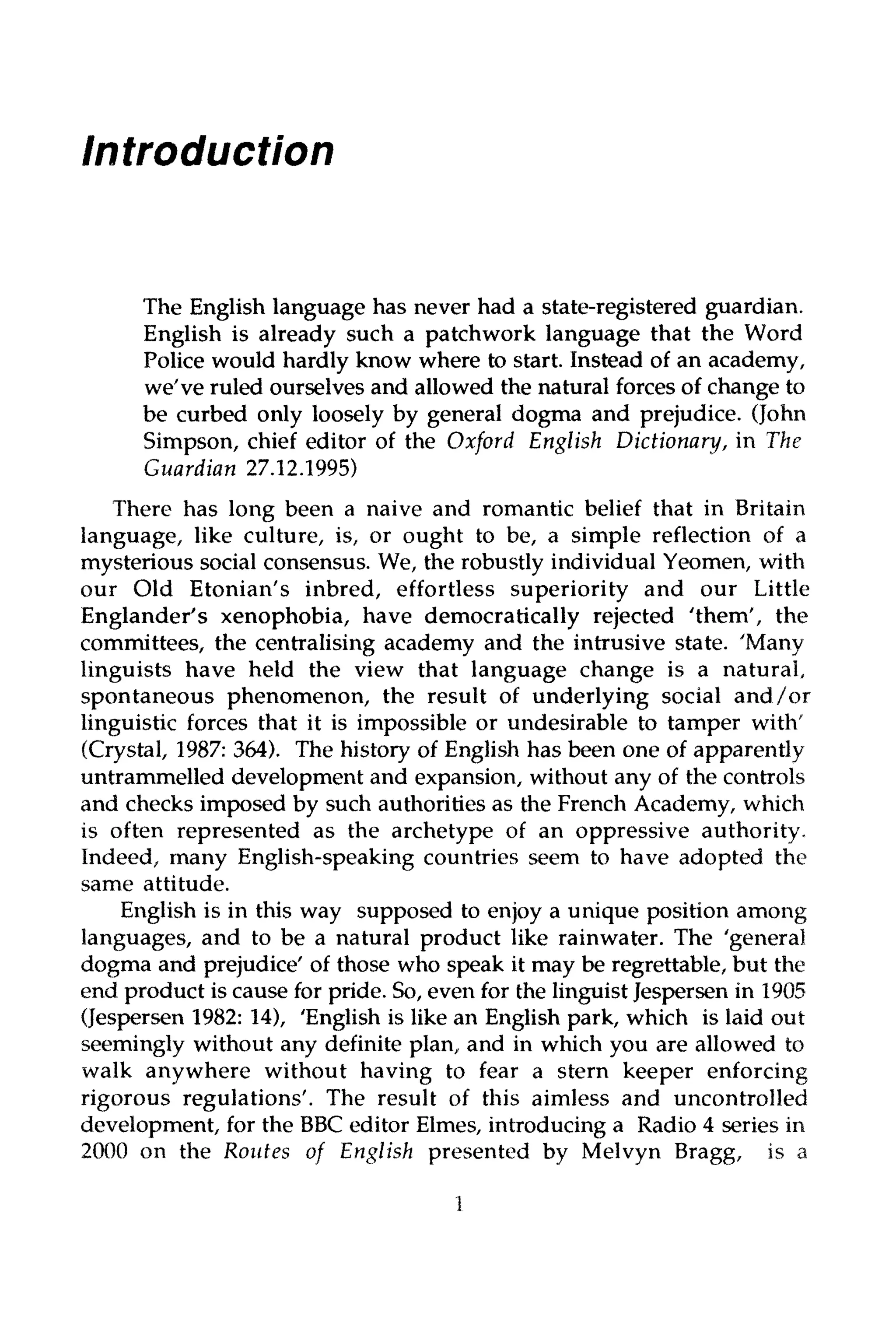 Introduction
The English language has never had a state-registered guardian.
English is already such a patchwork language that the Word
Police would hardly know where to start. Instead of an academy,
we've ruled ourselves and allowed the natural forces of change to
be curbed only loosely by general dogma and prejudice. (John
Simpson, chief editor of the Oxford English Dictionary,in The
Guardian 27.12.1995)
There has long been a naive and romantic belief that in Britain
language, like culture, is, or ought to be, a simple reflection of a
mysterious social consensus. We, the robustly individualYeomen, with
our Old Etonian's inbred, effortless superiority and our Little
Englander's xenophobia, have democratically rejected 'them', the
committees, the centralising academy and the intrusive state. 'Many
linguists have held the view that language change is a natural,
spontaneous phenomenon, the result of underlying social and/or
linguistic forces that it is impossible or undesirable to tamper with'
(Crystal, 1987: 364). The history of English has been one of apparently
untrammelled development and expansion, without any of the controls
and checks imposed by such authorities as the French Academy,which
is often represented as the archetype of an oppressive authority.
Indeed, many English-speaking countries seem to have adopted the
same attitude.
English is in this way supposed to enjoy a unique position among
languages, and to be a natural product like rainwater. The 'general
dogma and prejudice' of those who speak it may be regrettable, but the
end product is cause for pride. So,even for the linguist Jespersen in 1905
(Jespersen 1982: 14), 'English is like an English park, which is laid out
seemingly without any definite plan, and in which you are allowed to
walk anywhere without having to fear a stern keeper enforcing
rigorous regulations'. The result of this aimless and uncontrolled
development, for the BBC editor Elmes, introducinga Radio 4 series in
2000 on the Routes of English presented by Melvyn Bragg, is a
1
 