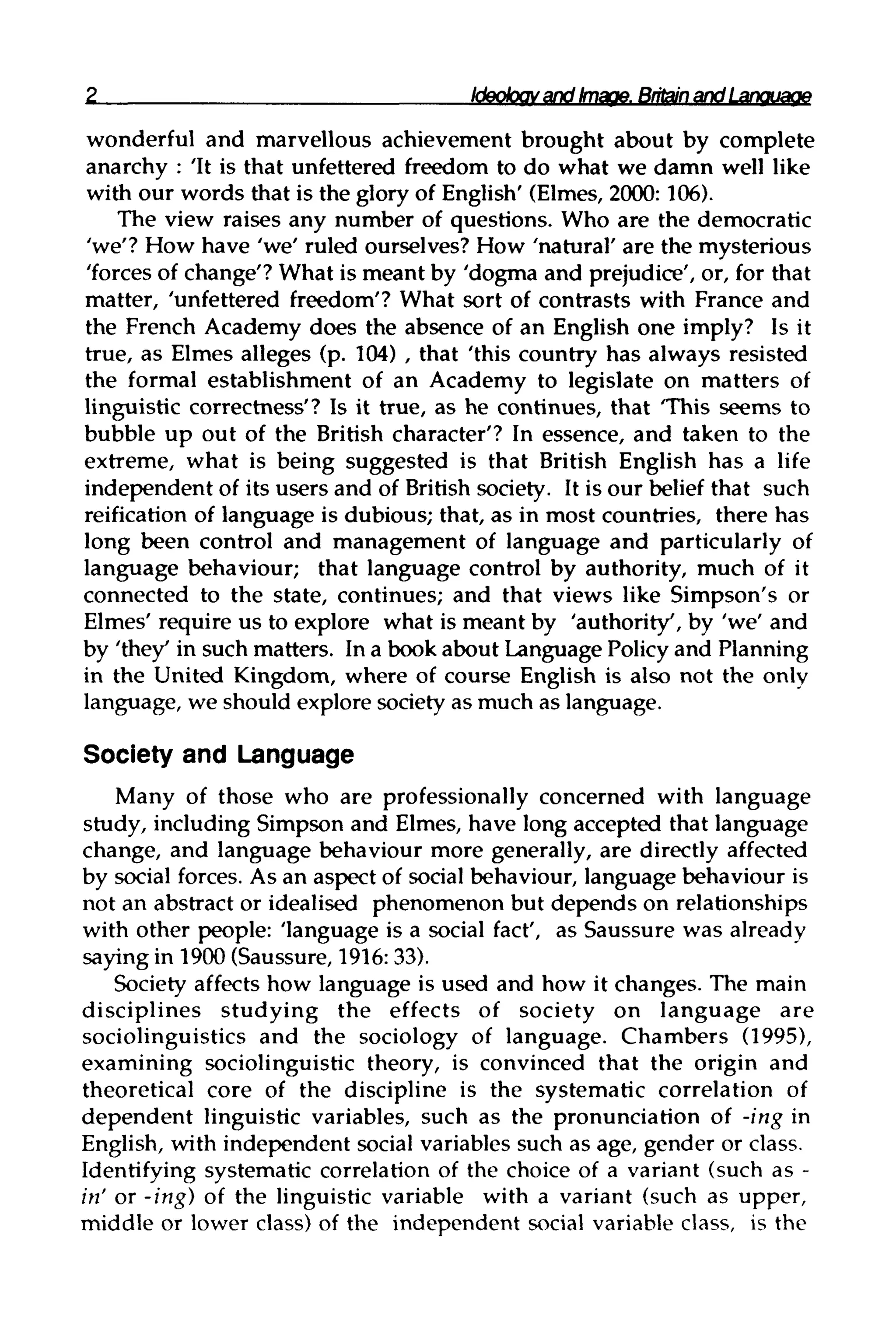 Ideology and Image. Britain and Language
wonderful and marvellous achievement brought about by complete
anarchy : 'It is that unfettered freedom to do what we damn well like
with our words that is the glory of English' (Elmes, 2000:106).
The view raises any number of questions. Who are the democratic
'we'? How have 'we' ruled ourselves? How 'natural' are the mysterious
'forces of change'? What is meant by 'dogma and prejudice', or, for that
matter, 'unfettered freedom'? What sort of contrasts with France and
the French Academy does the absence of an English one imply? Is it
true, as Elmes alleges (p. 104) , that 'this country has always resisted
the formal establishment of an Academy to legislate on matters of
linguistic correctness'? Is it true, as he continues, that 'This seems to
bubble up out of the British character'? In essence, and taken to the
extreme, what is being suggested is that British English has a life
independent of its users and of British society. It is our belief that such
reification of language is dubious; that, as in most countries, there has
long been control and management of language and particularly of
language behaviour; that language control by authority, much of it
connected to the state, continues; and that views like Simpson's or
Elmes' require us to explore what is meant by 'authority', by 'we' and
by 'they' in such matters. In a book about Language Policyand Planning
in the United Kingdom, where of course English is also not the only
language, we should explore society as much as language.
Society and Language
Many of those who are professionally concerned with language
study, including Simpson and Elmes, have long accepted that language
change, and language behaviour more generally, are directly affected
by social forces. As an aspect of social behaviour, language behaviour is
not an abstract or idealised phenomenon but depends on relationships
with other people: 'language is a social fact', as Saussure was already
saying in 1900 (Saussure, 1916: 33).
Society affects how language is used and how it changes. The main
disciplines studying the effects of society on language are
sociolinguistics and the sociology of language. Chambers (1995),
examining sociolinguistic theory, is convinced that the origin and
theoretical core of the discipline is the systematic correlation of
dependent linguistic variables, such as the pronunciation of -ing in
English, with independent social variables such as age, gender or class.
Identifying systematic correlation of the choice of a variant (such as -
in' or -ing) of the linguistic variable with a variant (such as upper,
middle or lower class) of the independent social variable class, is the
 