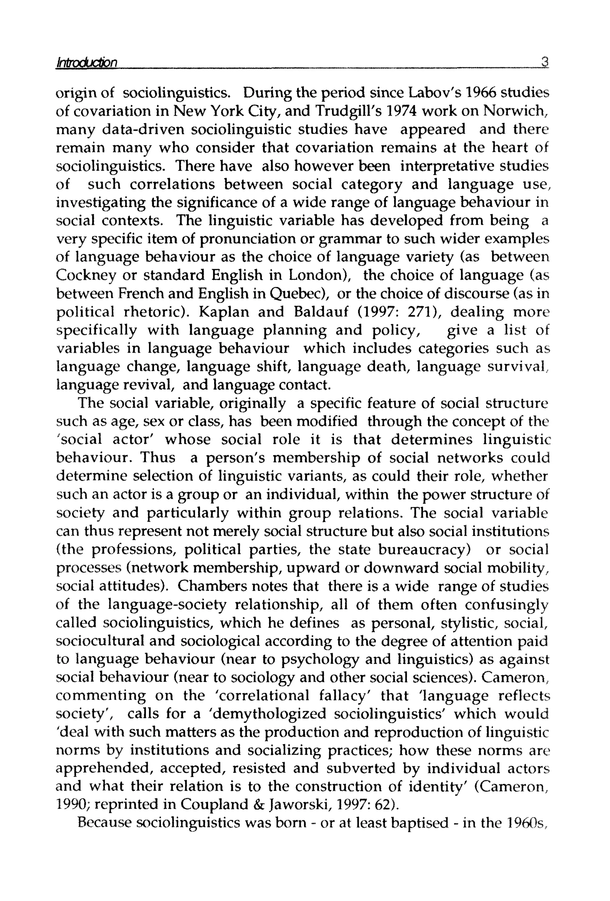 origin of sociolinguistics. During the period since Labov's 1966 studies
of covariation in New York City, and Trudgill's 1974 work on Norwich,
many data-driven sociolinguistic studies have appeared and there
remain many who consider that covariation remains at the heart of
sociolinguistics. There have also however been interpretative studies
of such correlations between social category and language use,
investigating the significance of a wide range of language behaviour in
social contexts. The linguistic variable has developed from being a
very specific item of pronunciation or grammar to such wider examples
of language behaviour as the choice of language variety (as between
Cockney or standard English in London), the choice of language (as
between French and English in Quebec), or the choice of discourse (as in
political rhetoric). Kaplan and Baldauf (1997: 271), dealing more
specifically with language planning and policy, give a list of
variables in language behaviour which includes categories such as
language change, language shift, language death, language survival,
language revival, and language contact.
The social variable, originally a specific feature of social structure
such as age, sex or class, has been modified through the concept of the
'social actor' whose social role it is that determines linguistic
behaviour. Thus a person's membership of social networks could
determine selection of linguistic variants, as could their role, whether
such an actor is a group or an individual, within the power structureof
society and particularly within group relations. The social variable
can thus represent not merely social structure but also social institutions
(the professions, political parties, the state bureaucracy) or social
processes (network membership, upward or downward social mobility,
social attitudes). Chambers notes that there is a wide range of studies
of the language-society relationship, all of them often confusingly
called sociolinguistics, which he defines as personal, stylistic, social,
sociocultural and sociological according to the degree of attention paid
to language behaviour (near to psychology and linguistics) as against
social behaviour (near to sociology and other social sciences). Cameron,
commenting on the 'correlational fallacy' that 'language reflects
society', calls for a 'demythologized sociolinguistics' which would
'deal with such matters as the production and reproduction oflinguistic
norms by institutions and socializing practices; how these norms are
apprehended, accepted, resisted and subverted by individual actors
and what their relation is to the construction of identity' (Cameron,
1990; reprinted in Coupland &Jaworski, 1997:62).
Because sociolinguisticswas born - or at least baptised - in the 1960s,
Introduction 3
3
 
