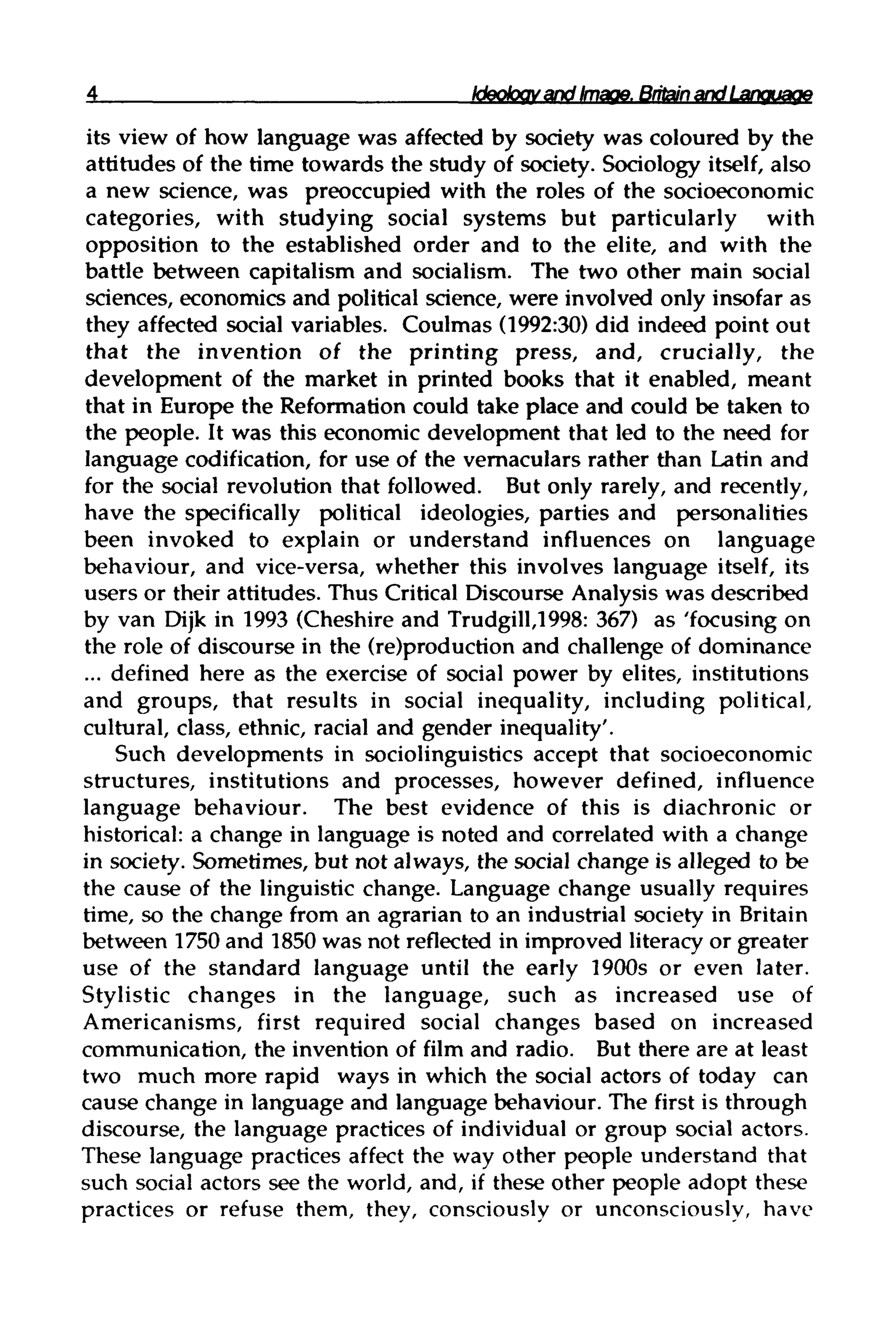 Ideokxtv and Image. Britain andLanguage
its view of how language was affected by society was coloured by the
attitudes of the time towards the study of society. Sociology itself, also
a new science, was preoccupied with the roles of the socioeconomic
categories, with studying social systems but particularly with
opposition to the established order and to the elite, and with the
battle between capitalism and socialism. The two other main social
sciences, economics and political science, were involved only insofar as
they affected social variables. Coulmas (1992:30) did indeed point out
that the invention of the printing press, and, crucially, the
development of the market in printed books that it enabled, meant
that in Europe the Reformation could take place and could be taken to
the people. It was this economic development that led to the need for
language codification, for use of the vernaculars rather than Latin and
for the social revolution that followed. But only rarely, and recently,
have the specifically political ideologies, parties and personalities
been invoked to explain or understand influences on language
behaviour, and vice-versa, whether this involves language itself, its
users or their attitudes. Thus Critical Discourse Analysiswas described
by van Dijk in 1993 (Cheshire and Trudgill,1998: 367) as 'focusing on
the role of discourse in the (re)production and challenge of dominance
... defined here as the exercise of social power by elites, institutions
and groups, that results in social inequality, including political,
cultural, class, ethnic, racial and gender inequality'.
Such developments in sociolinguistics accept that socioeconomic
structures, institutions and processes, however defined, influence
language behaviour. The best evidence of this is diachronic or
historical: a change in language is noted and correlated with a change
in society. Sometimes, but not always, the social change is alleged to be
the cause of the linguistic change. Language change usually requires
time, so the change from an agrarian to an industrial society in Britain
between 1750 and 1850 was not reflected in improved literacyor greater
use of the standard language until the early 1900s or even later.
Stylistic changes in the language, such as increased use of
Americanisms, first required social changes based on increased
communication, the invention of film and radio. But there are at least
two much more rapid ways in which the social actors of today can
cause change in language and language behaviour. The first is through
discourse, the language practices of individual or group social actors.
These language practices affect the way other people understand that
such social actors see the world, and, if these other people adopt these
practices or refuse them, they, consciously or unconsciously, have
 