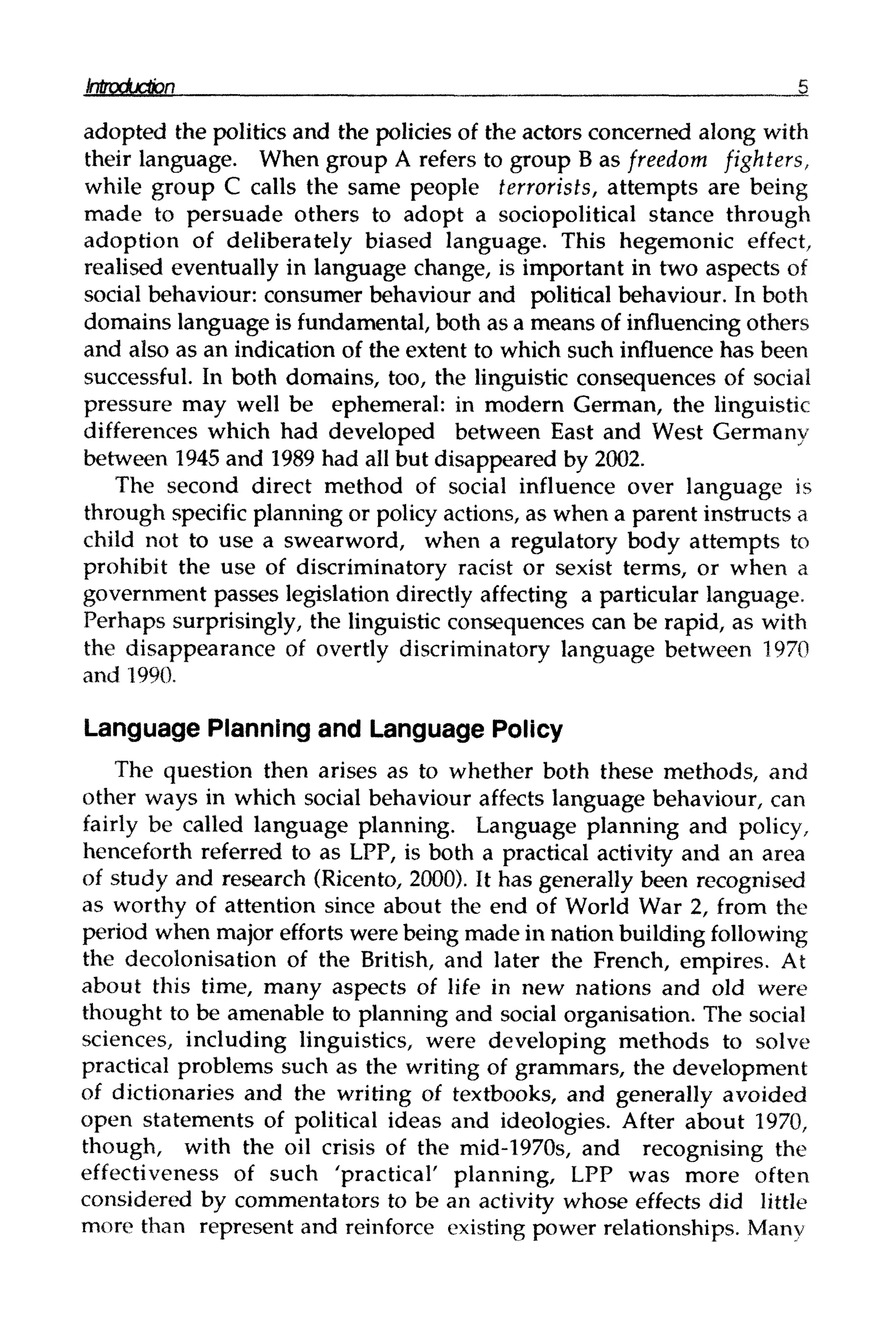 introduction 5
adopted the politics and the policies of the actors concerned along with
their language. When group A refers to group B as freedom fighters,
while group C calls the same people terrorists, attempts are being
made to persuade others to adopt a sociopolitical stance through
adoption of deliberately biased language. This hegemonic effect,
realised eventually in language change, is important in two aspects of
social behaviour: consumer behaviour and political behaviour. In both
domains language is fundamental,both as a means of influencing others
and also as an indication of the extent to which such influence has been
successful. In both domains, too, the linguistic consequences of social
pressure may well be ephemeral: in modern German, the linguistic
differences which had developed between East and West Germany
between 1945 and 1989 had all but disappeared by 2002.
The second direct method of social influence over language is
through specific planning or policy actions, as when a parent instructs a
child not to use a swearword, when a regulatory body attempts to
prohibit the use of discriminatory racist or sexist terms, or when a
government passes legislation directly affecting a particular language.
Perhaps surprisingly, the linguistic consequences can be rapid, as with
the disappearance of overtly discriminatory language between 1970
and 1990.
Language Planning and Language Policy
The question then arises as to whether both these methods, and
other ways in which social behaviour affects language behaviour, can
fairly be called language planning. Language planning and policy,
henceforth referred to as LPP, is both a practical activity and an area
of study and research (Ricento, 2000). It has generally been recognised
as worthy of attention since about the end of World War 2, from the
period when major efforts were being made in nation buildingfollowing
the decolonisation of the British, and later the French, empires. At
about this time, many aspects of life in new nations and old were
thought to be amenable to planning and social organisation. The social
sciences, including linguistics, were developing methods to solve
practical problems such as the writingof grammars, the development
of dictionaries and the writing of textbooks, and generally avoided
open statements of political ideas and ideologies. After about 1970,
though, with the oil crisis of the mid-1970s, and recognising the
effectiveness of such 'practical' planning, LPP was more often
considered by commentators to be an activity whose effects did little
more than represent and reinforce existing power relationships. Many
 