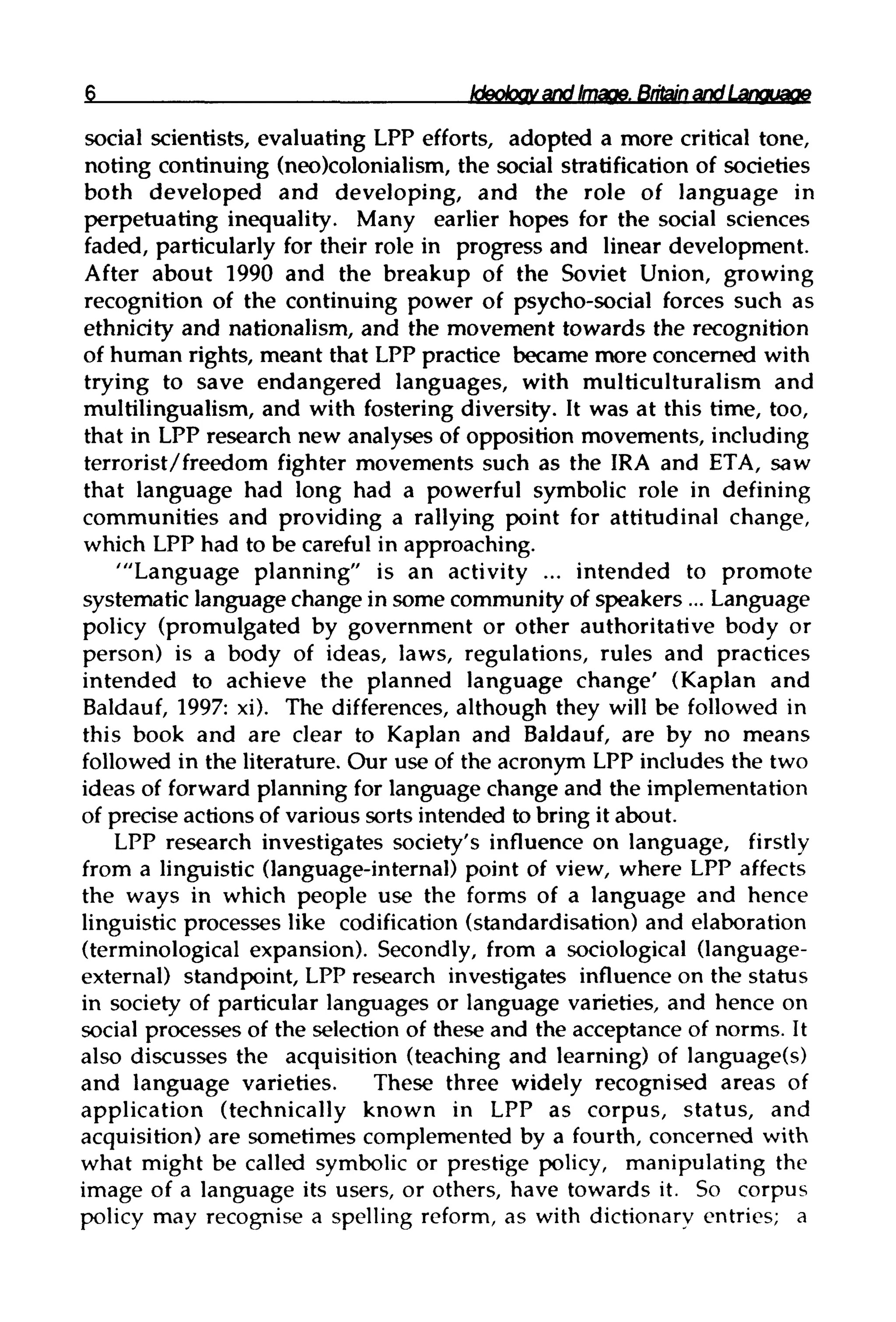 Ideology and Image.Britain andLanguage
social scientists, evaluating LPP efforts, adopted a more critical tone,
noting continuing (neo)colonialism, the social stratification of societies
both developed and developing, and the role of language in
perpetuating inequality. Many earlier hopes for the social sciences
faded, particularly for their role in progress and linear development.
After about 1990 and the breakup of the Soviet Union, growing
recognition of the continuing power of psycho-social forces such as
ethnicity and nationalism, and the movement towards the recognition
of human rights, meant that LPP practice became more concerned with
trying to save endangered languages, with multiculturalism and
multilingualism, and with fostering diversity. It was at this time, too,
that in LPP research new analyses of opposition movements, including
terrorist/freedom fighter movements such as the IRA and ETA, saw
that language had long had a powerful symbolic role in defining
communities and providing a rallying point for attitudinal change,
which LPP had to be careful in approaching.
'"Language planning" is an activity ... intended to promote
systematic language change in some community of speakers ... Language
policy (promulgated by government or other authoritative body or
person) is a body of ideas, laws, regulations, rules and practices
intended to achieve the planned language change' (Kaplan and
Baldauf, 1997: xi). The differences, although they will be followed in
this book and are clear to Kaplan and Baldauf, are by no means
followed in the literature. Our use of the acronym LPP includes the two
ideas of forward planning for language change and the implementation
of precise actions of various sorts intended to bring it about.
LPP research investigates society's influence on language, firstly
from a linguistic (language-internal) point of view, where LPP affects
the ways in which people use the forms of a language and hence
linguistic processes like codification (standardisation)and elaboration
(terminological expansion). Secondly, from a sociological (language-
external) standpoint, LPP research investigates influence on the status
in society of particular languages or language varieties, and hence on
social processes of the selection of these and the acceptance of norms. It
also discusses the acquisition (teaching and learning) of language(s)
and language varieties. These three widely recognised areas of
application (technically known in LPP as corpus, status, and
acquisition) are sometimes complemented by a fourth, concerned with
what might be called symbolic or prestige policy, manipulating the
image of a language its users, or others, have towards it. So corpus
policy may recognise a spelling reform, as with dictionary entries; a
 