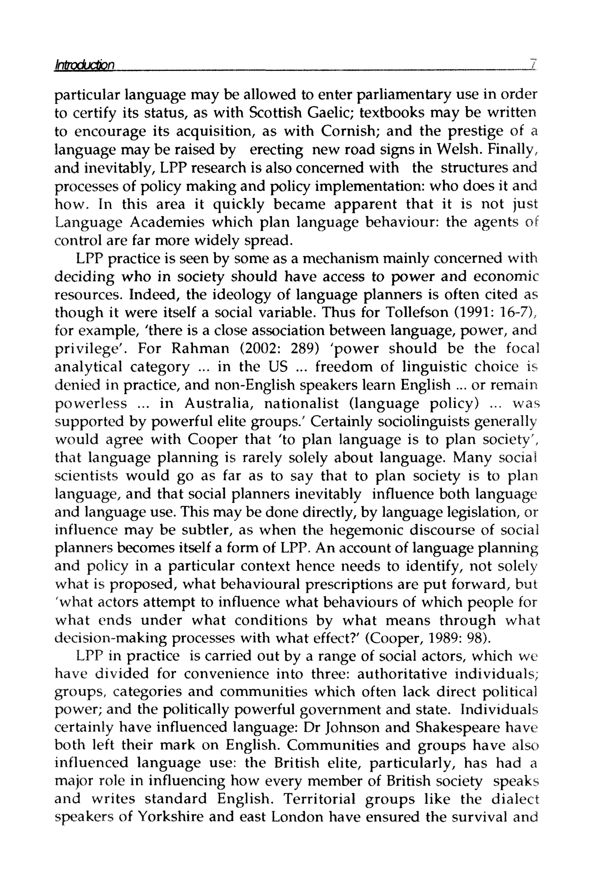 Introduction I
particular language may be allowed to enter parliamentary use in order
to certify its status, as with Scottish Gaelic; textbooks may be written
to encourage its acquisition, as with Cornish; and the prestige of a
language may be raised by erecting new road signs in Welsh. Finally,
and inevitably, LPP research is also concerned with the structures and
processes of policy making and policy implementation: who does it and
how. In this area it quickly became apparent that it is not just
Language Academies which plan language behaviour: the agents of
control are far more widely spread.
LPP practice is seen by some as a mechanism mainly concerned with
deciding who in society should have access to power and economic
resources. Indeed, the ideology of language planners is often cited as
though it were itself a social variable. Thus for Tollefson (1991: 16–7),
for example, 'there is a close association between language, power, and
privilege'. For Rahman (2002: 289) 'power should be the focal
analytical category ... in the US ... freedom of linguistic choice is
denied in practice, and non-English speakers learn English ... or remain
powerless ... in Australia, nationalist (language policy) ... was
supported by powerful elite groups/ Certainly sociolinguists generally
would agree with Cooper that 'to plan language is to plan society',
that language planning is rarely solely about language. Many social
scientists would go as far as to say that to plan society is to plan
language, and that social planners inevitably influence both language
and language use. This may be done directly, by language legislation, or
influence may be subtler, as when the hegemonic discourse of social
planners becomes itself a form of LPP. An account of language planning
and policy in a particular context hence needs to identify, not solely
what is proposed, what behavioural prescriptions are put forward, but
'what actors attempt to influence what behaviours of which people for
what ends under what conditions by what means through what
decision-making processes with what effect?' (Cooper, 1989: 98).
LPP in practice is carried out by a range of social actors, which we
have divided for convenience into three: authoritative individuals;
groups, categories and communities which often lack direct political
power; and the politically powerful government and state. Individuals
certainly have influenced language: Dr Johnson and Shakespeare have
both left their mark on English. Communities and groups have also
influenced language use: the British elite, particularly, has had a
major role in influencing how every member of British society speaks
and writes standard English. Territorial groups like the dialect
speakers of Yorkshire and east London have ensured the survival and
 