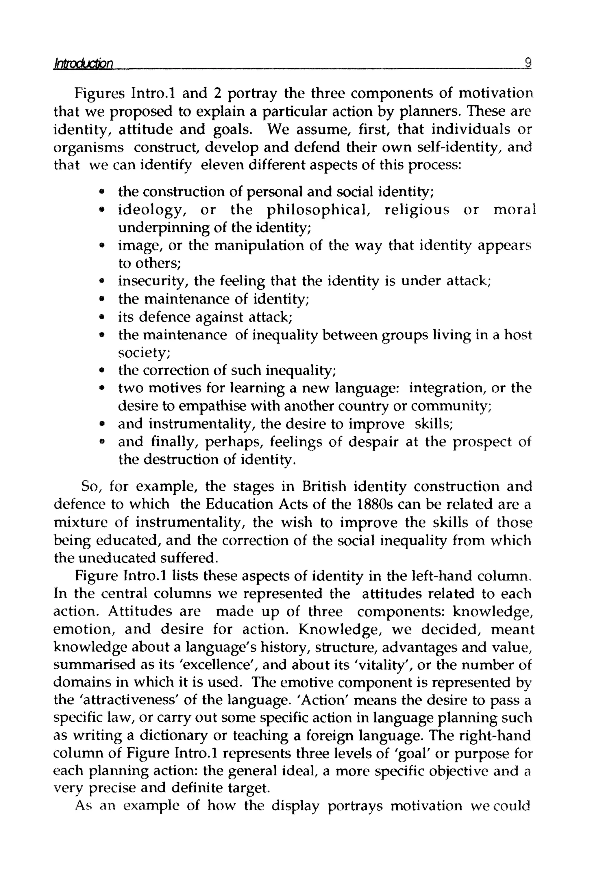 Introduction 2
Figures Intro.l and 2 portray the three components of motivation
that we proposed to explain a particular action by planners. These are
identity, attitude and goals. We assume, first, that individuals or
organisms construct, develop and defend their own self-identity, and
that we can identify eleven different aspects of this process:
• the construction of personal and social identity;
• ideology, or the philosophical, religious or moral
underpinning of the identity;
• image, or the manipulation of the way that identity appears
to others;
• insecurity, the feeling that the identity is under attack;
• the maintenance of identity;
• its defence against attack;
» the maintenance of inequalitybetween groups living in a host
society;
• the correction of such inequality;
• two motives for learning a new language: integration, or the
desire to empathise with another country or community;
• and instrumentality, the desire to improve skills;
• and finally, perhaps, feelings of despair at the prospect of
the destruction of identity.
So, for example, the stages in British identity construction and
defence to which the Education Acts of the 1880s can be related are a
mixture of instrumentality, the wish to improve the skills of those
being educated, and the correction of the social inequality from which
the uneducated suffered.
Figure Intro.l lists these aspects of identity in the left-hand column.
In the central columns we represented the attitudes related to each
action. Attitudes are made up of three components: knowledge,
emotion, and desire for action. Knowledge, we decided, meant
knowledge about a language's history, structure, advantages and value,
summarised as its 'excellence', and about its 'vitality', or the number of
domains in which it is used. The emotive component is represented by
the 'attractiveness' of the language. 'Action' means the desire to pass a
specific law, or carry out some specific action in language planning such
as writing a dictionary or teaching a foreign language. The right-hand
column of Figure Intro.l represents three levels of 'goal' or purpose for
each planning action: the general ideal, a more specific objective and a
very precise and definite target.
As an example of how the display portrays motivation we could
 