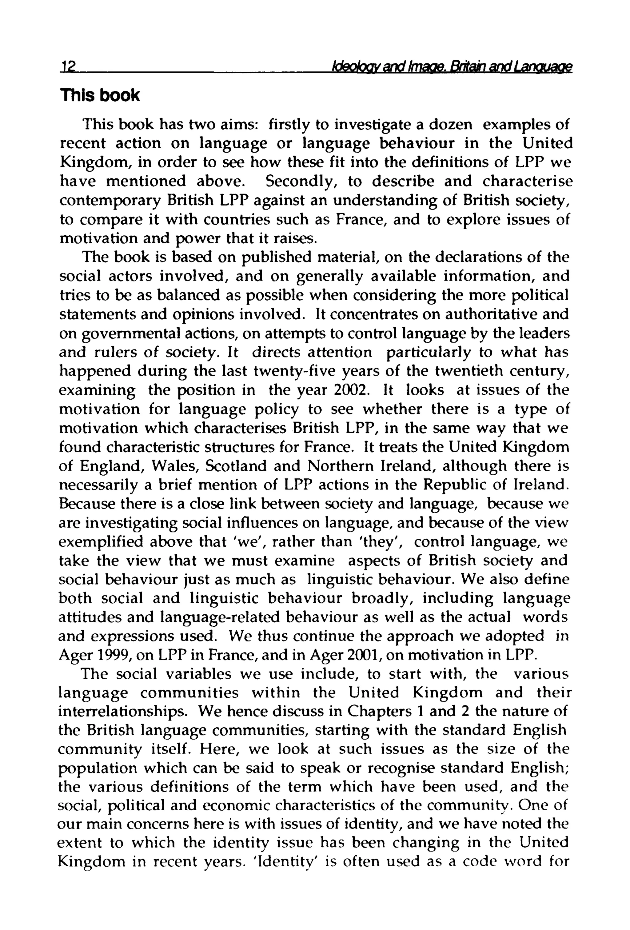 12 Ideology and Image,
This book
This book has two aims: firstly to investigate a dozen examples of
recent action on language or language behaviour in the United
Kingdom, in order to see how these fit into the definitions of LPP we
have mentioned above. Secondly, to describe and characterise
contemporary British LPP against an understanding of British society,
to compare it with countries such as France, and to explore issues of
motivation and power that it raises.
The book is based on published material, on the declarations of the
social actors involved, and on generally available information, and
tries to be as balanced as possible when considering the more political
statements and opinions involved. It concentrates on authoritative and
on governmental actions, on attempts to control language by the leaders
and rulers of society. It directs attention particularly to what has
happened during the last twenty-five years of the twentieth century,
examining the position in the year 2002. It looks at issues of the
motivation for language policy to see whether there is a type of
motivation which characterises British LPP, in the same way that we
found characteristic structures for France. It treats the United Kingdom
of England, Wales, Scotland and Northern Ireland, although there is
necessarily a brief mention of LPP actions in the Republic of Ireland.
Because there is a close link between society and language, because we
are investigating social influences on language, and because of the view
exemplified above that 'we', rather than 'they', control language, we
take the view that we must examine aspects of British society and
social behaviour just as much as linguistic behaviour. We also define
both social and linguistic behaviour broadly, including language
attitudes and language-related behaviour as well as the actual words
and expressions used. We thus continue the approach we adopted in
Ager 1999, on LPP in France,and in Ager 2001,on motivationinLPP.
The social variables we use include, to start with, the various
language communities within the United Kingdom and their
interrelationships. We hence discuss in Chapters 1 and 2 the natureof
the British language communities, starting with the standard English
community itself. Here, we look at such issues as the size of the
population which can be said to speak or recognise standard English;
the various definitions of the term which have been used, and the
social, political and economic characteristicsof the community. One of
our main concerns here is with issues of identity,and we have noted the
extent to which the identity issue has been changing in the United
Kingdom in recent years. 'Identity' is often used as a code word for
 