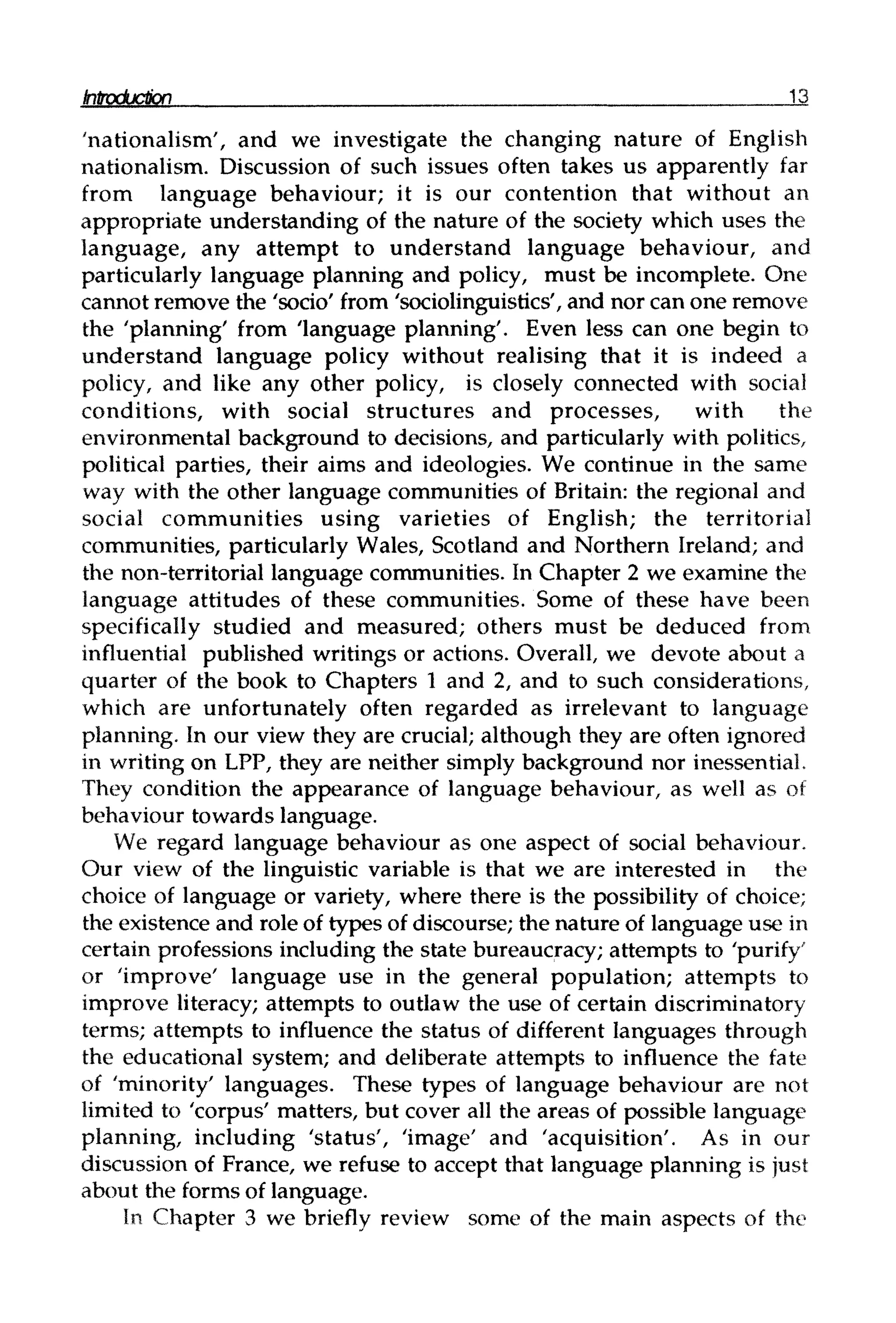 Introduction 13
'nationalism', and we investigate the changing nature of English
nationalism. Discussion of such issues often takes us apparently far
from language behaviour; it is our contention that without an
appropriate understanding of the nature of the society which uses the
language, any attempt to understand language behaviour, and
particularly language planning and policy, must be incomplete. One
cannot remove the 'socio' from 'sociolinguistics', and nor can one remove
the 'planning' from 'language planning'. Even less can one begin to
understand language policy without realising that it is indeed a
policy, and like any other policy, is closely connected with social
conditions, with social structures and processes, with the
environmental background to decisions, and particularly with politics,
political parties, their aims and ideologies. We continue in the same
way with the other language communities of Britain: the regional and
social communities using varieties of English; the territorial
communities, particularly Wales, Scotland and Northern Ireland; and
the non-territorial language communities. In Chapter 2 we examine the
language attitudes of these communities. Some of these have been
specifically studied and measured; others must be deduced from
influential published writings or actions. Overall, we devote about a
quarter of the book to Chapters 1 and 2, and to such considerations,
which are unfortunately often regarded as irrelevant to language
planning. In our view they are crucial; although they are often ignored
in writing on LPP, they are neither simply background nor inessential.
They condition the appearance of language behaviour, as well as of
behaviour towards language.
We regard language behaviour as one aspect of social behaviour.
Our view of the linguistic variable is that we are interested in the
choice of language or variety, where there is the possibility of choice;
the existence and role of types of discourse; the nature of language use in
certain professions including the state bureaucracy; attempts to 'purify'
or 'improve' language use in the general population; attempts to
improve literacy; attempts to outlaw the use of certain discriminatory
terms; attempts to influence the status of different languages through
the educational system; and deliberate attempts to influence the fate
of 'minority' languages. These types of language behaviour are not
limited to 'corpus' matters, but cover all the areas of possible language
planning, including 'status', 'image' and 'acquisition'. As in our
discussion of France, we refuse to accept that language planning is just
about the forms of language.
In Chapter 3 we briefly review some of the main aspects of the
 