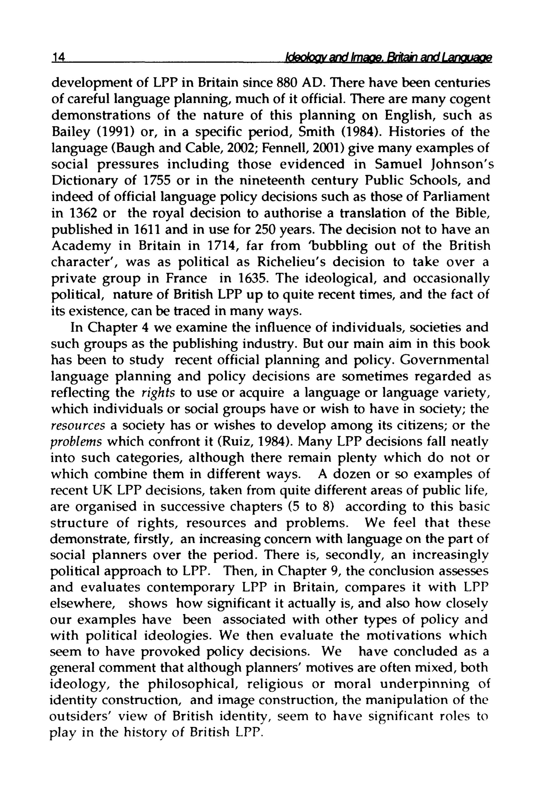 14 Ideology and Image. Britain and Language
development of LPP in Britain since 880 AD. There have been centuries
of careful language planning, much of it official. There are many cogent
demonstrations of the nature of this planning on English, such as
Bailey (1991) or, in a specific period, Smith (1984). Histories of the
language (Baugh and Cable, 2002; Fennell, 2001) give many examples of
social pressures including those evidenced in Samuel Johnson's
Dictionary of 1755 or in the nineteenth century Public Schools, and
indeed of official language policy decisions such as those of Parliament
in 1362 or the royal decision to authorise a translation of the Bible,
published in 1611 and in use for 250years. The decision not to have an
Academy in Britain in 1714, far from 'bubbling out of the British
character', was as political as Richelieu's decision to take over a
private group in France in 1635. The ideological, and occasionally
political, nature of British LPP up to quite recent times, and the fact of
its existence, can be traced in manyways.
In Chapter 4 we examine the influence of individuals,societies and
such groups as the publishing industry. But our main aim in this book
has been to study recent official planning and policy.Governmental
language planning and policy decisions are sometimes regarded as
reflecting the rights to use or acquire a language or language variety,
which individuals or social groups have or wish to have in society; the
resources a society has or wishes to develop among its citizens; or the
problems which confront it (Ruiz, 1984). Many LPP decisions fall neatly
into such categories, although there remain plenty which do not or
which combine them in different ways. A dozen or so examples of
recent UK LPP decisions, taken from quite different areas of public life,
are organised in successive chapters (5 to 8) according to this basic
structure of rights, resources and problems. We feel that these
demonstrate, firstly, an increasing concern with language on the part of
social planners over the period. There is, secondly, an increasingly
political approach to LPP. Then, in Chapter 9, the conclusion assesses
and evaluates contemporary LPP in Britain, compares it with LPP
elsewhere, shows how significant it actually is, and also how closely
our examples have been associated with other types of policy and
with political ideologies. We then evaluate the motivations which
seem to have provoked policy decisions. We have concluded as a
general comment that although planners' motives are often mixed, both
ideology, the philosophical, religious or moral underpinning of
identity construction, and image construction, the manipulation of the
outsiders' view of British identity, seem to have significant roles to
play in the history of British LPP.
 