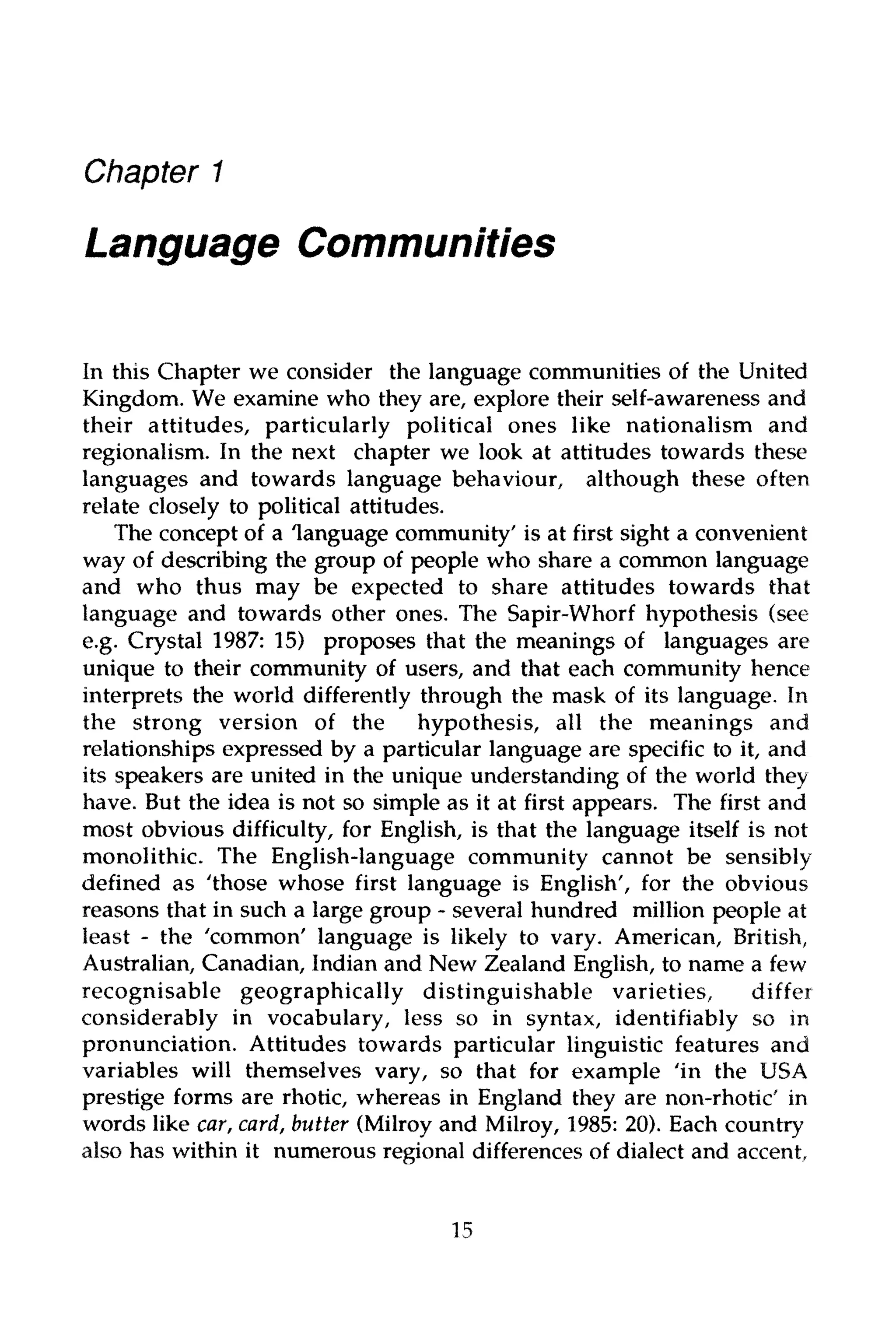 Chapter 1
LanguageCommunities
In this Chapter we consider the language communities of the United
Kingdom. We examine who they are, explore their self-awareness and
their attitudes, particularly political ones like nationalism and
regionalism. In the next chapter we look at attitudes towards these
languages and towards language behaviour, although these often
relate closely to political attitudes.
The concept of a language community' is at first sight a convenient
way of describing the group of people who share a common language
and who thus may be expected to share attitudes towards that
language and towards other ones. The Sapir-Whorf hypothesis (see
e.g. Crystal 1987: 15) proposes that the meanings of languages are
unique to their community of users, and that each community hence
interprets the world differently through the mask of its language. In
the strong version of the hypothesis, all the meanings and
relationships expressed by a particular language are specific to it, and
its speakers are united in the unique understanding of the world they
have. But the idea is not so simple as it at first appears. The first and
most obvious difficulty, for English, is that the language itself is not
monolithic. The English-language community cannot be sensibly
defined as "those whose first language is English', for the obvious
reasons that in such a large group - several hundred million people at
least - the 'common' language is likely to vary. American, British,
Australian, Canadian, Indian and New Zealand English, to name a few
recognisable geographically distinguishable varieties, differ
considerably in vocabulary, less so in syntax, identifiably so in
pronunciation. Attitudes towards particular linguistic features and
variables will themselves vary, so that for example 'in the USA
prestige forms are rhotic, whereas in England they are non-rhotic' in
words like car,card, butter (Milroy and Milroy, 1985: 20). Each country
also has within it numerous regional differences of dialect and accent.
15
 