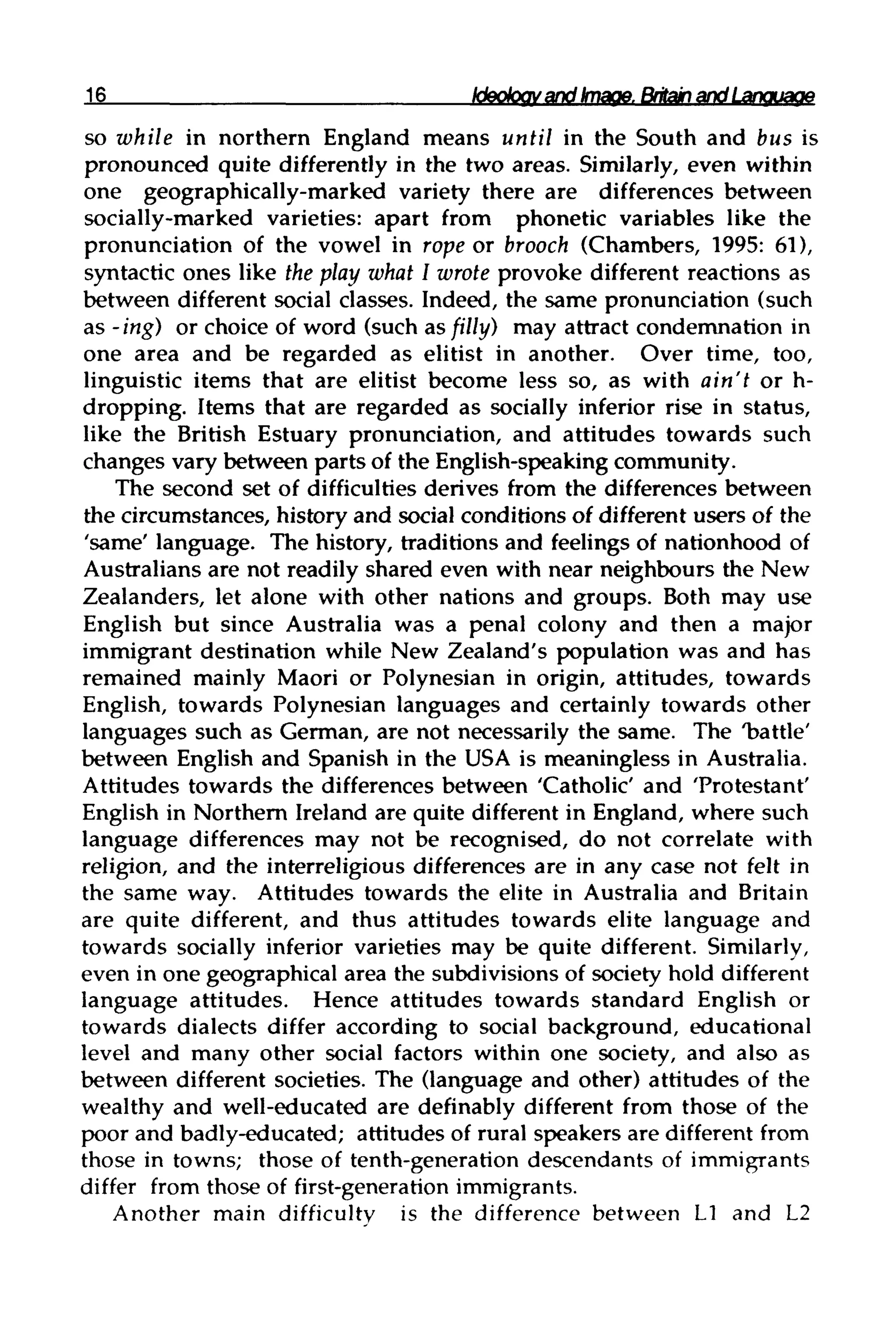 16 Ideology and Image. Britain and Language
so while in northern England means until in the South and bus is
pronounced quite differently in the two areas. Similarly, even within
one geographically-marked variety there are differences between
socially-marked varieties: apart from phonetic variables like the
pronunciation of the vowel in rope or brooch (Chambers, 1995: 61),
syntactic ones like the play what I wrote provoke different reactions as
between different social classes. Indeed, the same pronunciation(such
as-ing) or choice of word (such as filly) may attract condemnation in
one area and be regarded as elitist in another. Over time, too,
linguistic items that are elitist become less so, as with ain't or h-
dropping. Items that are regarded as socially inferior rise in status,
like the British Estuary pronunciation, and attitudes towards such
changes vary between parts of the English-speakingcommunity.
The second set of difficulties derives from the differences between
the circumstances, history and social conditions of different users of the
'same' language. The history, traditions and feelings of nationhood of
Australians are not readily shared even with near neighbours the New
Zealanders, let alone with other nations and groups. Both may use
English but since Australia was a penal colony and then a major
immigrant destination while New Zealand's population was and has
remained mainly Maori or Polynesian in origin, attitudes, towards
English, towards Polynesian languages and certainly towards other
languages such as German, are not necessarily the same. The 'battle'
between English and Spanish in the USA is meaningless in Australia.
Attitudes towards the differences between 'Catholic' and 'Protestant'
English in Northern Ireland are quite different in England, where such
language differences may not be recognised, do not correlate with
religion, and the interreligious differences are in any case not felt in
the same way. Attitudes towards the elite in Australia and Britain
are quite different, and thus attitudes towards elite language and
towards socially inferior varieties may be quite different. Similarly,
even in one geographical area the subdivisions of society hold different
language attitudes. Hence attitudes towards standard English or
towards dialects differ according to social background, educational
level and many other social factors within one society, and also as
between different societies. The (language and other) attitudes of the
wealthy and well-educated are definably different from those of the
poor and badly-educated; attitudes of rural speakers are different from
those in towns; those of tenth-generation descendants ofimmigrants
differ from those of first-generationimmigrants.
Another main difficulty is the difference between L1 and L2
 