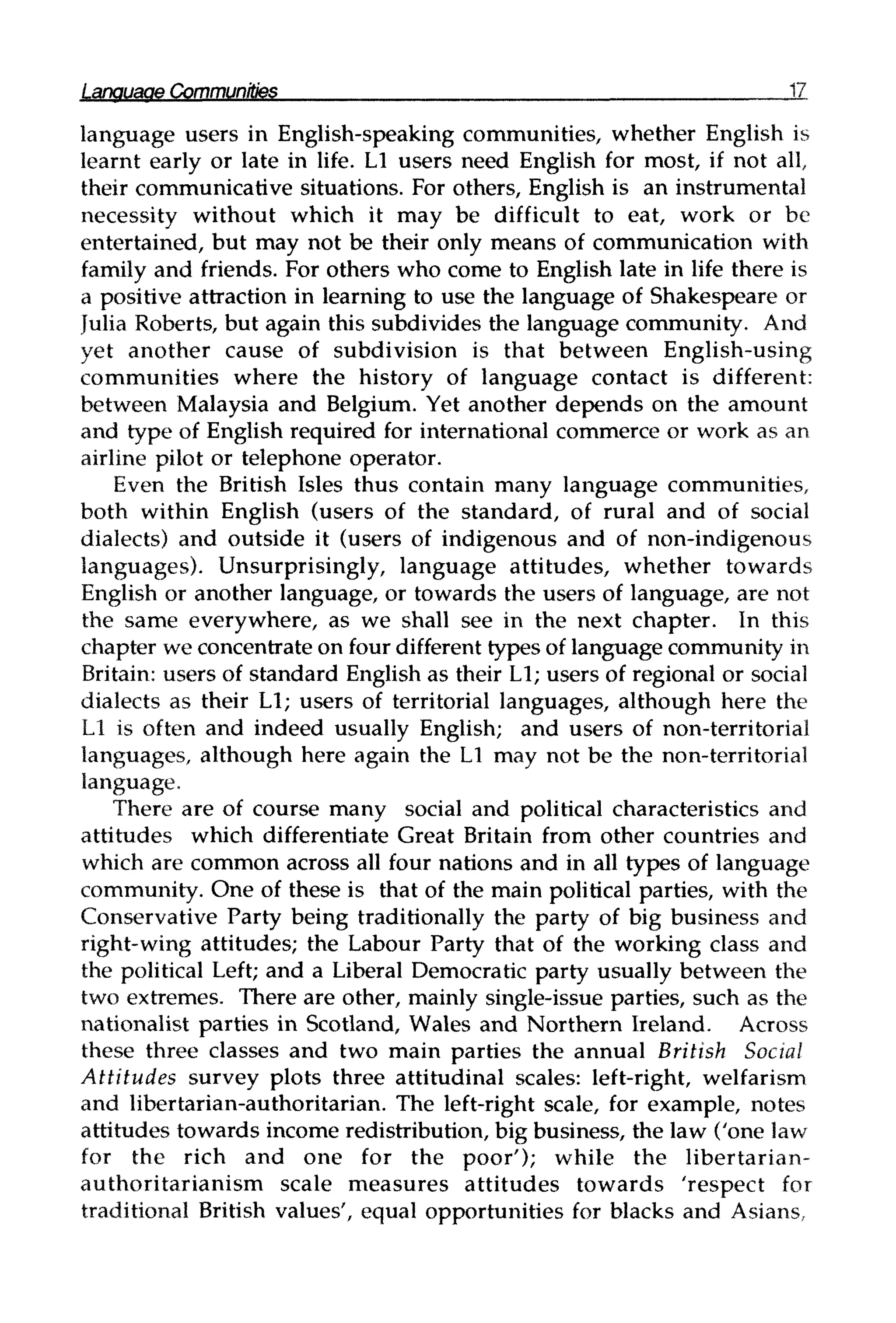 Language Communities 17
language users in English-speaking communities, whether English is
learnt early or late in life. L1 users need English for most, if not all,
their communicative situations. For others, English is an instrumental
necessity without which it may be difficult to eat, work or be
entertained, but may not be their only means of communication with
family and friends. For others who come to English late in life there is
a positive attraction in learning to use the language of Shakespeare or
Julia Roberts, but again this subdivides the language community. And
yet another cause of subdivision is that between English-using
communities where the history of language contact is different:
between Malaysia and Belgium. Yet another depends on the amount
and type of English required for international commerce or work as an
airline pilot or telephone operator.
Even the British Isles thus contain many language communities,
both within English (users of the standard, of rural and of social
dialects) and outside it (users of indigenous and of non-indigenous
languages). Unsurprisingly, language attitudes, whether towards
English or another language, or towards the users of language, are not
the same everywhere, as we shall see in the next chapter. In this
chapter we concentrate on four different types of language community in
Britain: users of standard English as their L1;users of regional or social
dialects as their L1; users of territorial languages, although here the
L1 is often and indeed usually English; and users of non-territorial
languages, although here again the L1 may not be the non-territorial
language.
There are of course many social and political characteristics and
attitudes which differentiate Great Britain from other countries and
which are common across all four nations and in all types of language
community. One of these is that of the main political parties, with the
Conservative Party being traditionally the party of big business and
right-wing attitudes; the Labour Party that of the working class and
the political Left; and a Liberal Democratic party usually between the
two extremes. There are other, mainly single-issue parties, such as the
nationalist parties in Scotland, Wales and Northern Ireland. Across
these three classes and two main parties the annual British Social
Attitudes survey plots three attitudinal scales: left-right, welfarism
and libertarian-authoritarian. The left-right scale, for example, notes
attitudes towards income redistribution, big business, the law ('one law
for the rich and one for the poor'); while the libertarian-
authoritarianism scale measures attitudes towards 'respect for
traditional British values', equal opportunities for blacks and Asians,
 