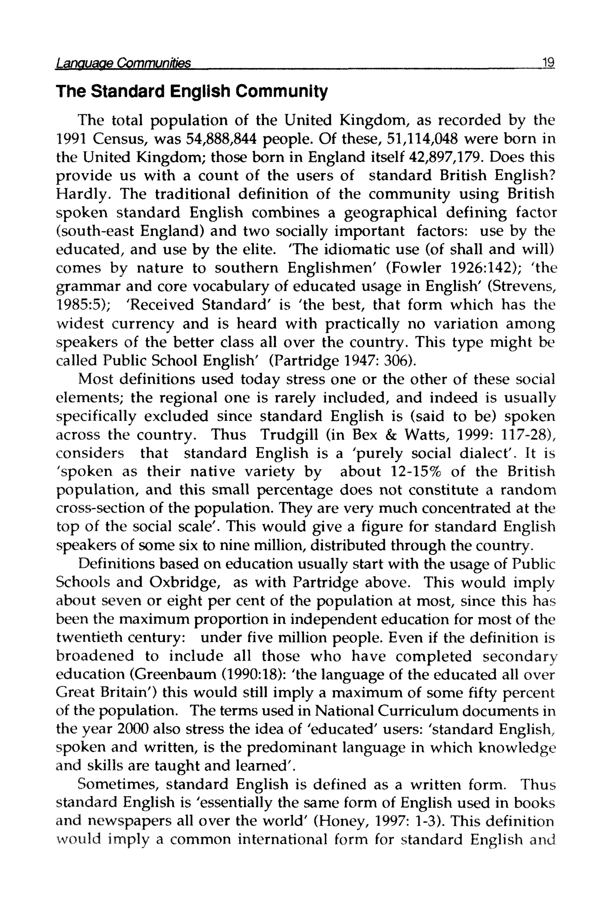 Language Communities 19
The Standard English Community
The total population of the United Kingdom, as recorded by the
1991 Census, was 54,888,844 people. Of these, 51,114,048 were born in
the United Kingdom; those born in England itself 42,897,179. Does this
provide us with a count of the users of standard British English?
Hardly. The traditional definition of the community using British
spoken standard English combines a geographical defining factor
(south-east England) and two socially important factors: use by the
educated, and use by the elite. "The idiomatic use (of shall and will)
comes by nature to southern Englishmen' (Fowler 1926:142); 'the
grammar and core vocabulary of educated usage in English' (Strevens,
1985:5); 'Received Standard' is 'the best, that form which has the
widest currency and is heard with practically no variation among
speakers of the better class all over the country. This type might be
called Public School English' (Partridge 1947:306).
Most definitions used today stress one or the other of these social
elements; the regional one is rarely included, and indeed is usually
specifically excluded since standard English is (said to be) spoken
across the country. Thus Trudgill (in Bex & Watts, 1999: 117-28),
considers that standard English is a 'purely social dialect'. It is
'spoken as their native variety by about 12-15% of the British
population, and this small percentage does not constitute a random
cross-section of the population. They are very much concentrated at the
top of the social scale'. This would give a figure for standard English
speakers of some six to nine million, distributed through the country.
Definitions based on education usually start with the usage ofPublic
Schools and Oxbridge, as with Partridge above. This would imply
about seven or eight per cent of the population at most, since this has
been the maximumproportion in independent education for most of the
twentieth century: under five million people. Even if the definition is
broadened to include all those who have completed secondary
education (Greenbaum (1990:18): 'the language of the educated all over
Great Britain') this would still imply a maximum of some fifty percent
of the population. The terms used in National Curriculum documents in
the year 2000 also stress the idea of 'educated' users: 'standard English,
spoken and written, is the predominant language in which knowledge
and skills are taught and learned'.
Sometimes, standard English is defined as a written form. Thus
standard English is 'essentially the same form of English used in books
and newspapers all over the world' (Honey, 1997: 1-3). This definition
would imply a common international form for standard English and
 