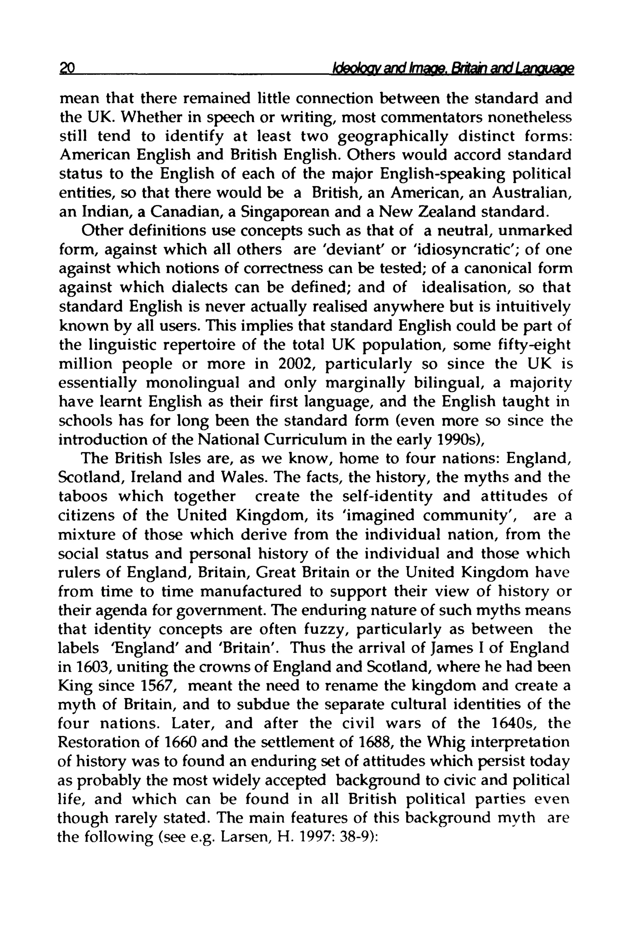 20 Ideology and Image. Britainand Language
mean that there remained little connection between the standard and
the UK. Whether in speech or writing, most commentators nonetheless
still tend to identify at least two geographically distinct forms:
American English and British English. Others would accord standard
status to the English of each of the major English-speaking political
entities, so that there would be a British, an American, an Australian,
an Indian, a Canadian, a Singaporean and a New Zealand standard.
Other definitions use concepts such as that of a neutral, unmarked
form, against which all others are 'deviant' or 'idiosyncratic'; of one
against which notions of correctness can be tested; of a canonical form
against which dialects can be defined; and of idealisation, so that
standard English is never actually realised anywhere but isintuitively
known by all users. This implies that standard English could be part of
the linguistic repertoire of the total UK population, some fifty-eight
million people or more in 2002, particularly so since the UK is
essentially monolingual and only marginally bilingual, a majority
have learnt English as their first language, and the English taught in
schools has for long been the standard form (even more so since the
introduction of the National Curriculum in the early 1990s),
The British Isles are, as we know, home to four nations: England,
Scotland, Ireland and Wales. The facts, the history, the myths and the
taboos which together create the self-identity and attitudes of
citizens of the United Kingdom, its 'imagined community', are a
mixture of those which derive from the individual nation, from the
social status and personal history of the individual and those which
rulers of England, Britain, Great Britain or the United Kingdom have
from time to time manufactured to support their view of history or
their agenda for government. The enduring nature of such myths means
that identity concepts are often fuzzy, particularly as between the
labels 'England' and 'Britain'. Thus the arrival of James I of England
in 1603, uniting the crowns of England and Scotland, where he had been
King since 1567, meant the need to rename the kingdom and create a
myth of Britain, and to subdue the separate cultural identities of the
four nations. Later, and after the civil wars of the 1640s, the
Restoration of 1660 and the settlement of 1688, the Whig interpretation
of history was to found an enduring set of attitudes which persist today
as probably the most widely accepted background to civic and political
life, and which can be found in all British political parties even
though rarely stated. The main features of this background myth are
the following (see e.g. Larsen, H. 1997:38-9):
 