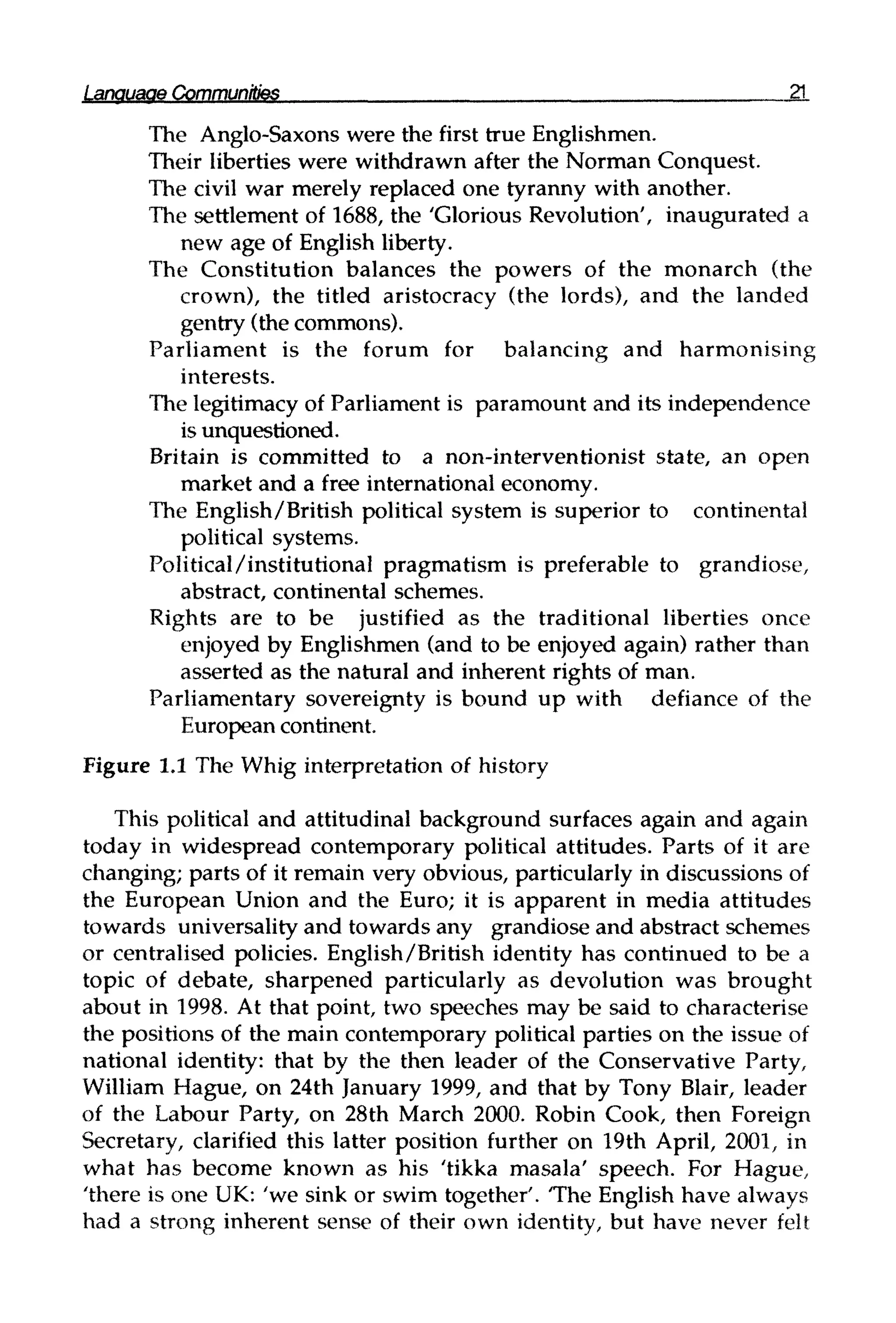 Language Communities 21
The Anglo-Saxons were the first true Englishmen.
Their liberties were withdrawn after the Norman Conquest.
The civil war merely replaced one tyranny with another.
The settlement of 1688, the 'Glorious Revolution', inaugurated a
new age of English liberty.
The Constitution balances the powers of the monarch (the
crown), the titled aristocracy (the lords), and the landed
gentry (the commons).
Parliament is the forum for balancing and harmonising
interests.
The legitimacy of Parliament is paramount and its independence
is unquestioned.
Britain is committed to a non-interventionist state, an open
market and a free international economy.
The English/British political system is superior to continental
political systems.
Political/institutional pragmatism is preferable to grandiose,
abstract, continental schemes.
Rights are to be justified as the traditional liberties once
enjoyed by Englishmen (and to be enjoyed again) rather than
asserted as the natural and inherent rights of man.
Parliamentary sovereignty is bound up with defiance of the
European continent.
Figure 1.1 The Whig interpretation of history
This political and attitudinal background surfaces again and again
today in widespread contemporary political attitudes. Parts of it are
changing; parts of it remain very obvious, particularly in discussions of
the European Union and the Euro; it is apparent in media attitudes
towards universality and towards any grandiose and abstract schemes
or centralised policies. English/British identity has continued to be a
topic of debate, sharpened particularly as devolution was brought
about in 1998. At that point, two speeches may be said to characterise
the positions of the main contemporary political parties on the issue of
national identity: that by the then leader of the Conservative Party,
William Hague, on 24th January 1999, and that by Tony Blair, leader
of the Labour Party, on 28th March 2000. Robin Cook, then Foreign
Secretary, clarified this latter position further on 19th April, 2001, in
what has become known as his 'tikka masala' speech. For Hague,
'there is one UK: 'we sink or swim together'. The English have always
had a strong inherent sense of their own identity, but have never felt
 