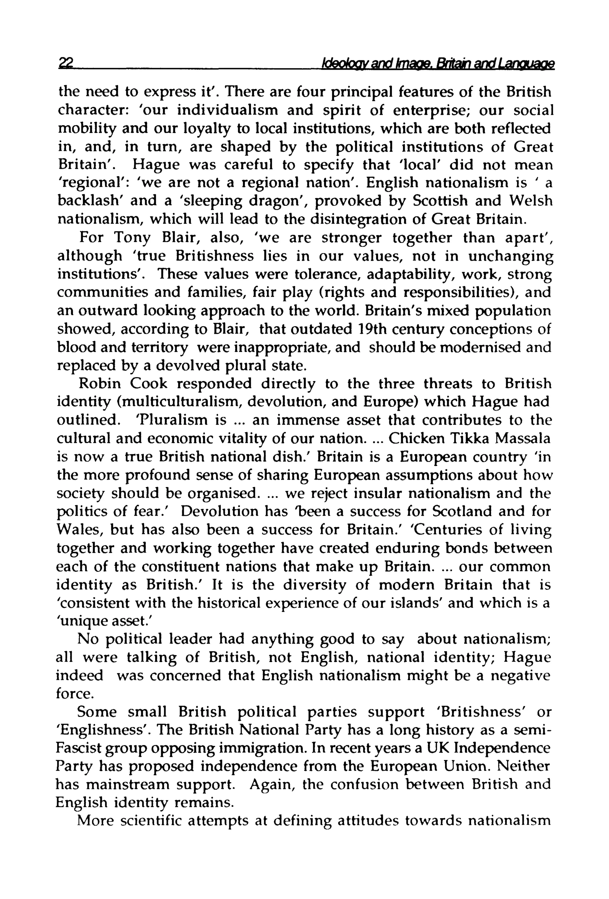 22 Ideology and Image,BritainandLanguaqe
the need to express it'. There are four principal features of the British
character: 'our individualism and spirit of enterprise; our social
mobility and our loyalty to local institutions, which are both reflected
in, and, in turn, are shaped by the political institutions of Great
Britain'. Hague was careful to specify that 'local' did not mean
'regional': 'we are not a regional nation'. English nationalism is ' a
backlash' and a 'sleeping dragon', provoked by Scottish and Welsh
nationalism, which will lead to the disintegration of Great Britain.
For Tony Blair, also, 'we are stronger together than apart',
although 'true Britishness lies in our values, not in unchanging
institutions'. These values were tolerance, adaptability, work, strong
communities and families, fair play (rights and responsibilities), and
an outward looking approach to the world. Britain's mixed population
showed, according to Blair, that outdated 19th century conceptions of
blood and territory were inappropriate, and should be modernised and
replaced by a devolved plural state.
Robin Cook responded directly to the three threats to British
identity (multiculturalism, devolution, and Europe) which Hague had
outlined. 'Pluralism is ... an immense asset that contributes to the
cultural and economic vitality of our nation. ... Chicken Tikka Massala
is now a true British national dish.' Britain is a European country 'in
the more profound sense of sharing European assumptions about how
society should be organised. ... we reject insular nationalism and the
politics of fear.' Devolution has "been a success for Scotland and for
Wales, but has also been a success for Britain.' 'Centuries of living
together and working together have created enduring bonds between
each of the constituent nations that make up Britain. ... our common
identity as British.' It is the diversity of modern Britain that is
'consistent with the historical experience of our islands' and which is a
'unique asset.'
No political leader had anything good to say about nationalism;
all were talking of British, not English, national identity; Hague
indeed was concerned that English nationalism might be a negative
force.
Some small British political parties support 'Britishness' or
'Englishness'. The British National Party has a long history as a semi-
Fascist group opposing immigration. In recent years a UK Independence
Party has proposed independence from the European Union. Neither
has mainstream support. Again, the confusion between British and
English identity remains.
More scientific attempts at defining attitudes towardsnationalism
 