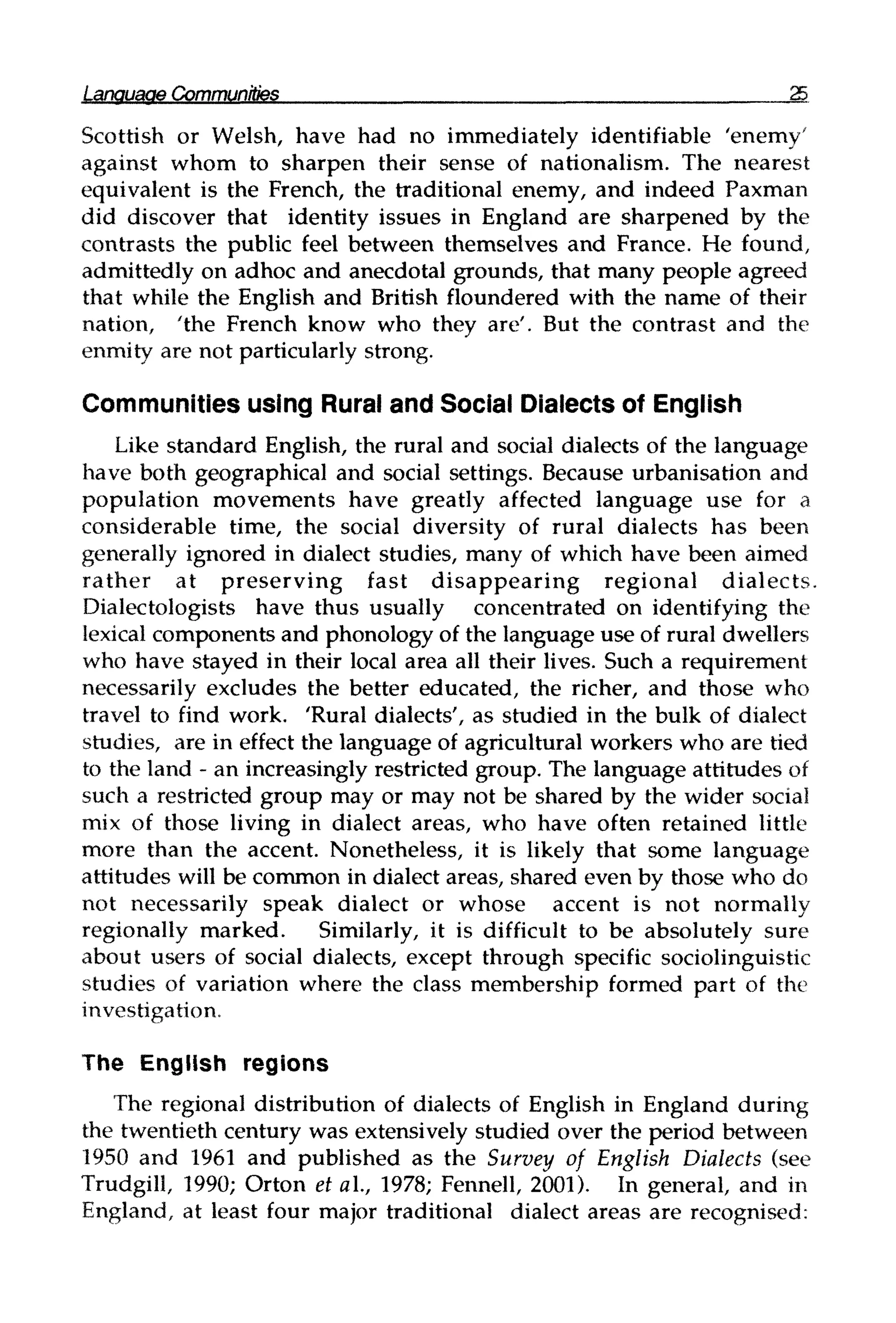 Language Communities 25
Scottish or Welsh, have had no immediately identifiable 'enemy'
against whom to sharpen their sense of nationalism. The nearest
equivalent is the French, the traditional enemy, and indeed Paxman
did discover that identity issues in England are sharpened by the
contrasts the public feel between themselves and France. He found,
admittedly on adhoc and anecdotal grounds, that many people agreed
that while the English and British floundered with the name of their
nation, 'the French know who they are'. But the contrast and the
enmity are not particularly strong.
Communities using Rural and Social Dialects of English
Like standard English, the rural and social dialects of the language
have both geographical and social settings. Because urbanisation and
population movements have greatly affected language use for a
considerable time, the social diversity of rural dialects has been
generally ignored in dialect studies, many of which have been aimed
rather at preserving fast disappearing regional dialects.
Dialectologists have thus usually concentrated on identifying the
lexical components and phonology of the language use of rural dwellers
who have stayed in their local area all their lives. Such a requirement
necessarily excludes the better educated, the richer, and those who
travel to find work. 'Rural dialects', as studied in the bulk of dialect
studies, are in effect the language of agricultural workers who are tied
to the land - an increasingly restricted group. The language attitudes of
such a restricted group may or may not be shared by the wider social
mix of those living in dialect areas, who have often retained little
more than the accent. Nonetheless, it is likely that some language
attitudes will be common in dialect areas, shared even by those who do
not necessarily speak dialect or whose accent is not normally
regionally marked. Similarly, it is difficult to be absolutely sure
about users of social dialects, except through specific sociolinguistic
studies of variation where the class membership formed part of the
investigation.
The English regions
The regional distribution of dialects of English in England during
the twentieth century was extensively studied over the period between
1950 and 1961 and published as the Survey of English Dialects (see
Trudgill, 1990; Orton et al., 1978; Fennell, 2001). In general, and in
England, at least four major traditional dialect areas are recognised:
 