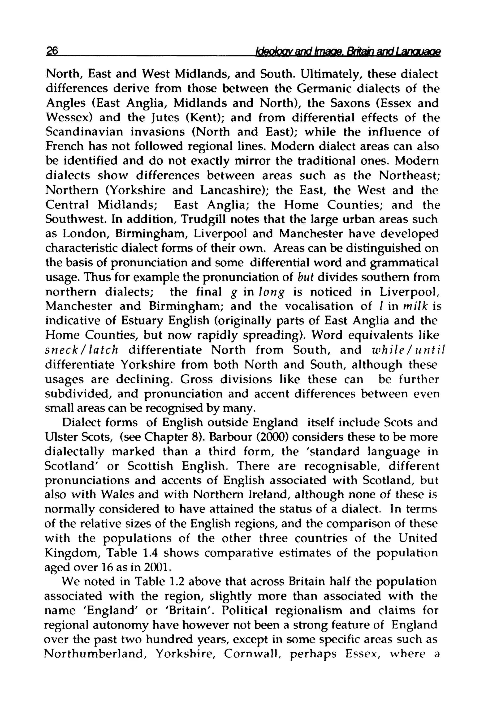 26 Ideology and Image. Britain and Language
North, East and West Midlands, and South. Ultimately, these dialect
differences derive from those between the Germanic dialects of the
Angles (East Anglia, Midlands and North), the Saxons (Essex and
Wessex) and the Jutes (Kent); and from differential effects of the
Scandinavian invasions (North and East); while the influence of
French has not followed regional lines. Modern dialect areas can also
be identified and do not exactly mirror the traditional ones. Modern
dialects show differences between areas such as the Northeast;
Northern (Yorkshire and Lancashire); the East, the West and the
Central Midlands; East Anglia; the Home Counties; and the
Southwest. In addition, Trudgill notes that the large urban areas such
as London, Birmingham, Liverpool and Manchester have developed
characteristic dialect forms of their own. Areas can be distinguished on
the basis of pronunciation and some differential word and grammatical
usage. Thus for example the pronunciation of but divides southern from
northern dialects; the final g in long is noticed in Liverpool,
Manchester and Birmingham; and the vocalisation of / in milk is
indicative of Estuary English (originally parts of East Anglia and the
Home Counties, but now rapidly spreading). Word equivalents like
sneck/latch differentiate North from South, and while / until
differentiate Yorkshire from both North and South, although these
usages are declining. Gross divisions like these can be further
subdivided, and pronunciation and accent differences between even
small areas can be recognised by many.
Dialect forms of English outside England itself include Scots and
Ulster Scots, (seeChapter 8). Barbour (2000) considers these to be more
dialectally marked than a third form, the 'standard language in
Scotland' or Scottish English. There are recognisable, different
pronunciations and accents of English associated with Scotland, but
also with Wales and with Northern Ireland, although none of these is
normally considered to have attained the status of a dialect. In terms
of the relative sizes of the English regions, and the comparison of these
with the populations of the other three countries of the United
Kingdom, Table 1.4 shows comparative estimates of the population
aged over 16as in 2001.
We noted in Table 1.2 above that across Britain half the population
associated with the region, slightly more than associated with the
name 'England' or 'Britain'. Political regionalism and claims for
regional autonomy have however not been a strong feature of England
over the past two hundred years, except in some specific areas such as
Northumberland, Yorkshire, Cornwall, perhaps Essex, where a
 