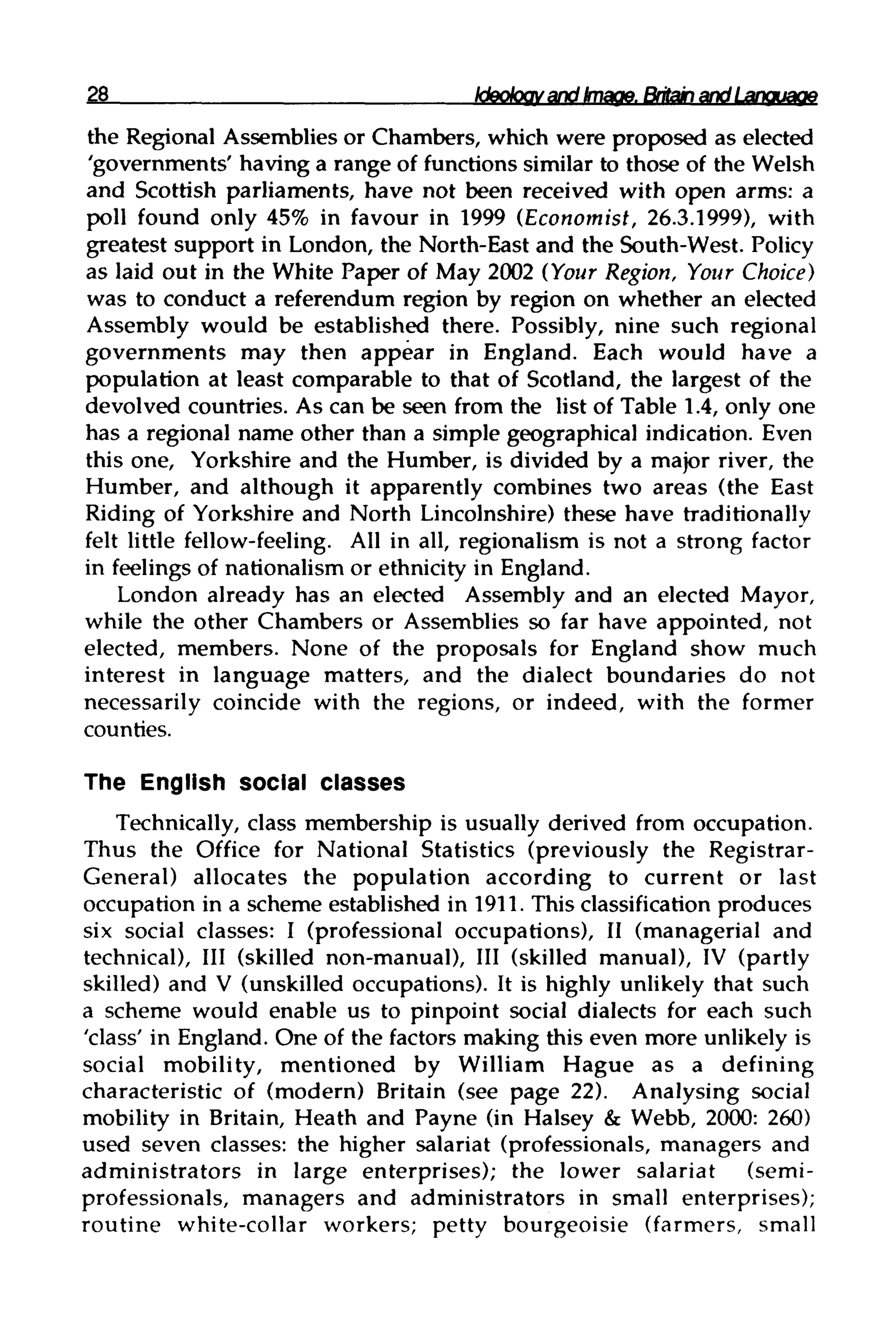 28 Ideology and Image. Britain and Language
the Regional Assemblies or Chambers, which were proposed as elected
'governments' having a range of functionssimilar to those of the Welsh
and Scottish parliaments, have not been received with open arms: a
poll found only 45% in favour in 1999 (Economist, 26.3.1999), with
greatest support in London, the North-East and the South-West.Policy
as laid out in the White Paper of May 2002 (Your Region, Your Choice)
was to conduct a referendum region by region on whether an elected
Assembly would be established there. Possibly, nine such regional
governments may then appear in England. Each would have a
population at least comparable to that of Scotland, the largest of the
devolved countries. As can be seen from the list of Table 1.4, only one
has a regional name other than a simple geographical indication. Even
this one, Yorkshire and the Humber, is divided by a major river, the
Humber, and although it apparently combines two areas (the East
Riding of Yorkshire and North Lincolnshire) these have traditionally
felt little fellow-feeling. All in all, regionalism is not a strong factor
in feelings of nationalism or ethnicity in England.
London already has an elected Assembly and an elected Mayor,
while the other Chambers or Assemblies so far have appointed, not
elected, members. None of the proposals for England show much
interest in language matters, and the dialect boundaries do not
necessarily coincide with the regions, or indeed, with the former
counties.
The English social classes
Technically, class membership is usually derived from occupation.
Thus the Office for National Statistics (previously the Registrar-
General) allocates the population according to current or last
occupation in a scheme established in 1911. This classification produces
six social classes: I (professional occupations), II (managerial and
technical), III (skilled non-manual), III (skilled manual), IV (partly
skilled) and V (unskilled occupations). It is highly unlikely that such
a scheme would enable us to pinpoint social dialects for each such
'class' in England. One of the factors making this even more unlikelyis
social mobility, mentioned by William Hague as a defining
characteristic of (modern) Britain (see page 22). Analysing social
mobility in Britain, Heath and Payne (in Halsey & Webb, 2000: 260)
used seven classes: the higher salariat (professionals, managers and
administrators in large enterprises); the lower salariat (semi-
professionals, managers and administrators in small enterprises);
routine white-collar workers; petty bourgeoisie (farmers, small
 