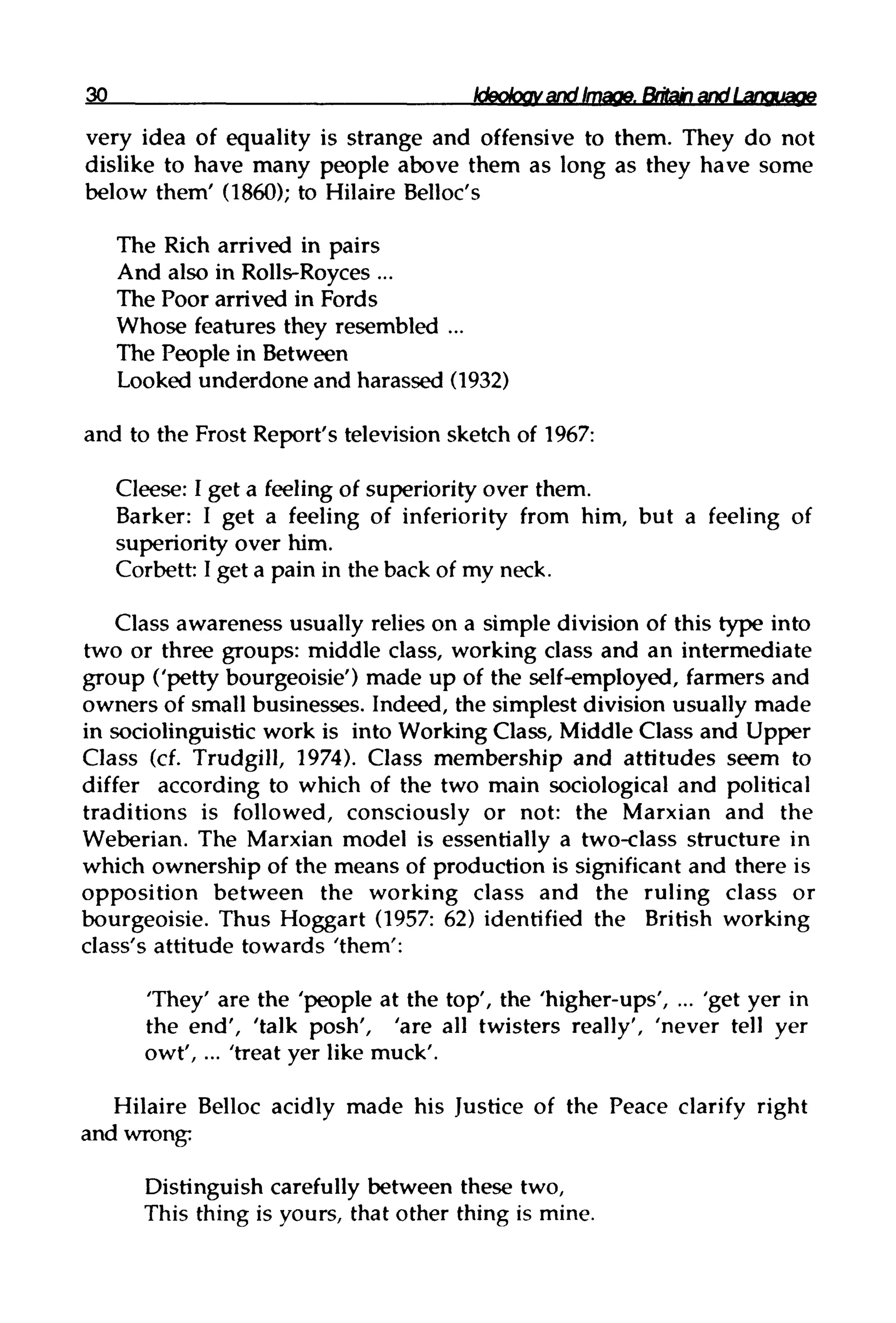 30 Ideology and Image.Britain and Language
very idea of equality is strange and offensive to them. They do not
dislike to have many people above them as long as they have some
below them' (1860); to HilaireBelloc's
The Rich arrived in pairs
And also in Rolls-Royces ...
The Poor arrived in Fords
Whose features they resembled ...
The People in Between
Looked underdone and harassed (1932)
and to the Frost Report's television sketch of 1967:
Cleese: I get a feeling of superiority over them.
Barker: I get a feeling of inferiority from him, but a feeling of
superiority over him.
Corbett: I get a pain in the back of my neck.
Class awareness usually relies on a simple division of this type into
two or three groups: middle class, working class and an intermediate
group ('petty bourgeoisie') made up of the self-employed, farmers and
owners of small businesses. Indeed, the simplest division usually made
in sociolinguistic work is into WorkingClass, MiddleClass and Upper
Class (cf. Trudgill, 1974). Class membership and attitudes seem to
differ according to which of the two main sociological and political
traditions is followed, consciously or not: the Marxian and the
Weberian. The Marxian model is essentially a two-class structure in
which ownership of the means of production is significant and there is
opposition between the working class and the ruling class or
bourgeoisie. Thus Hoggart (1957: 62) identified the British working
class's attitude towards 'them':
'They' are the 'people at the top', the 'higher-ups', ... 'get yer in
the end', 'talk posh', 'are all twisters really', 'never tell yer
owt', ... 'treat yer like muck'.
Hilaire Belloc acidly made his Justice of the Peace clarify right
and wrong:
Distinguish carefully between these two,
This thing is yours, that other thing is mine.
 