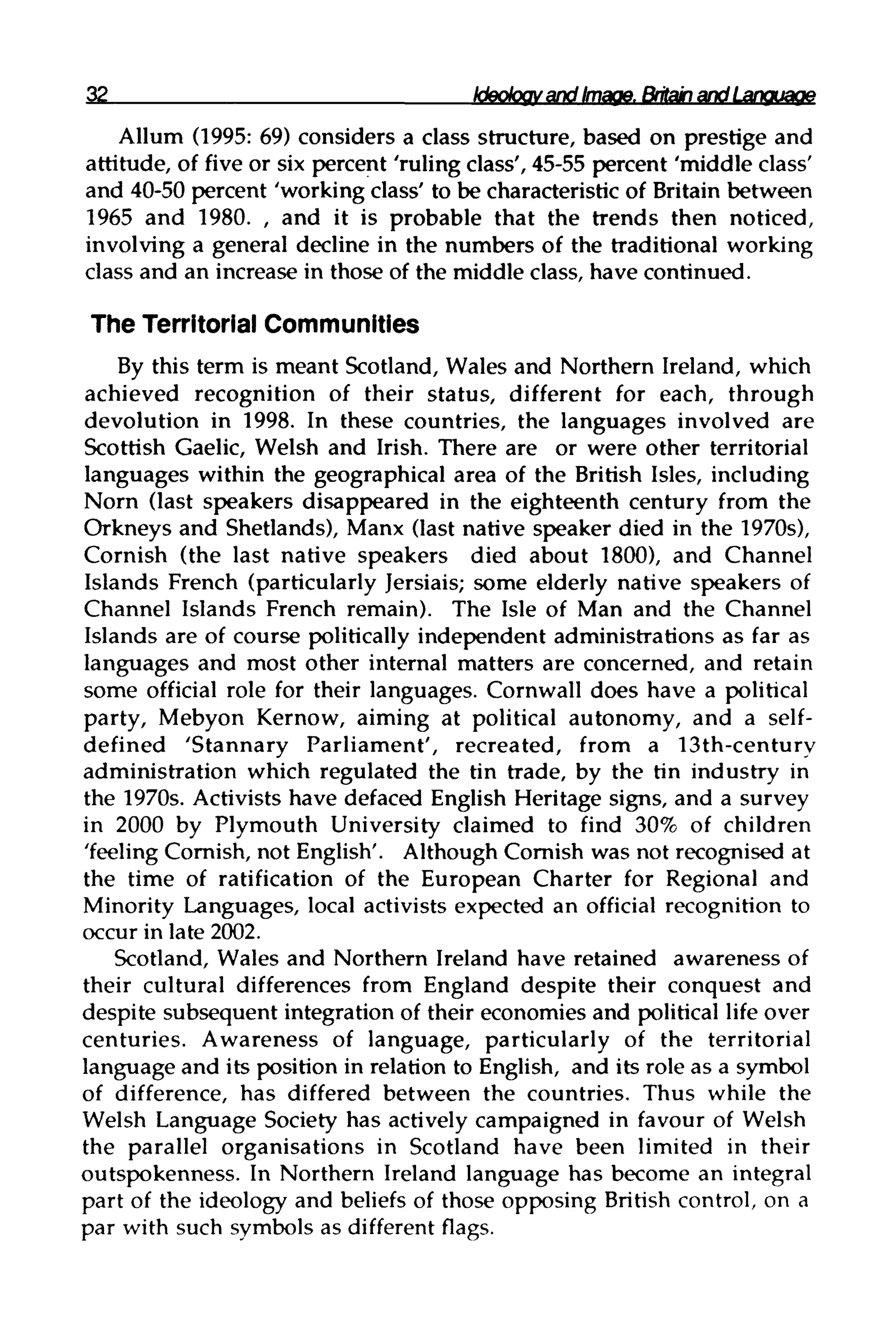 32 Ideology and Image,Britishandlanguage
Allum (1995: 69) considers a class structure, based on prestige and
attitude, of five or six percent 'ruling class', 45-55 percent 'middle class'
and 40-50 percent 'working class' to be characteristic of Britain between
1965 and 1980. , and it is probable that the trends then noticed,
involving a general decline in the numbers of the traditional working
class and an increase in those of the middle class, have continued.
The Territorial Communities
By this term is meant Scotland, Wales and Northern Ireland, which
achieved recognition of their status, different for each, through
devolution in 1998. In these countries, the languages involved are
Scottish Gaelic, Welsh and Irish. There are or were other territorial
languages within the geographical area of the British Isles, including
Norn (last speakers disappeared in the eighteenth century from the
Orkneys and Shetlands), Manx (last native speaker died in the 1970s),
Cornish (the last native speakers died about 1800), and Channel
Islands French (particularly Jersiais; some elderly native speakers of
Channel Islands French remain). The Isle of Man and the Channel
Islands are of course politically independent administrations as far as
languages and most other internal matters are concerned, and retain
some official role for their languages. Cornwall does have a political
party, Mebyon Kernow, aiming at political autonomy, and a self-
defined 'Stannary Parliament', recreated, from a 13th-century
administration which regulated the tin trade, by the tin industry in
the 1970s. Activists have defaced English Heritage signs, and a survey
in 2000 by Plymouth University claimed to find 30% of children
'feeling Cornish, not English'. Although Cornish was not recognised at
the time of ratification of the European Charter for Regional and
Minority Languages, local activists expected an official recognition to
occur in late 2002.
Scotland, Wales and Northern Ireland have retained awareness of
their cultural differences from England despite their conquest and
despite subsequent integration of their economies and political life over
centuries. Awareness of language, particularly of the territorial
language and its position in relation to English, and its role as a symbol
of difference, has differed between the countries. Thus while the
Welsh Language Society has actively campaigned in favour of Welsh
the parallel organisations in Scotland have been limited in their
outspokenness. In Northern Ireland language has become an integral
part of the ideology and beliefs of those opposing British control, on a
par with such symbols as different flags.
 