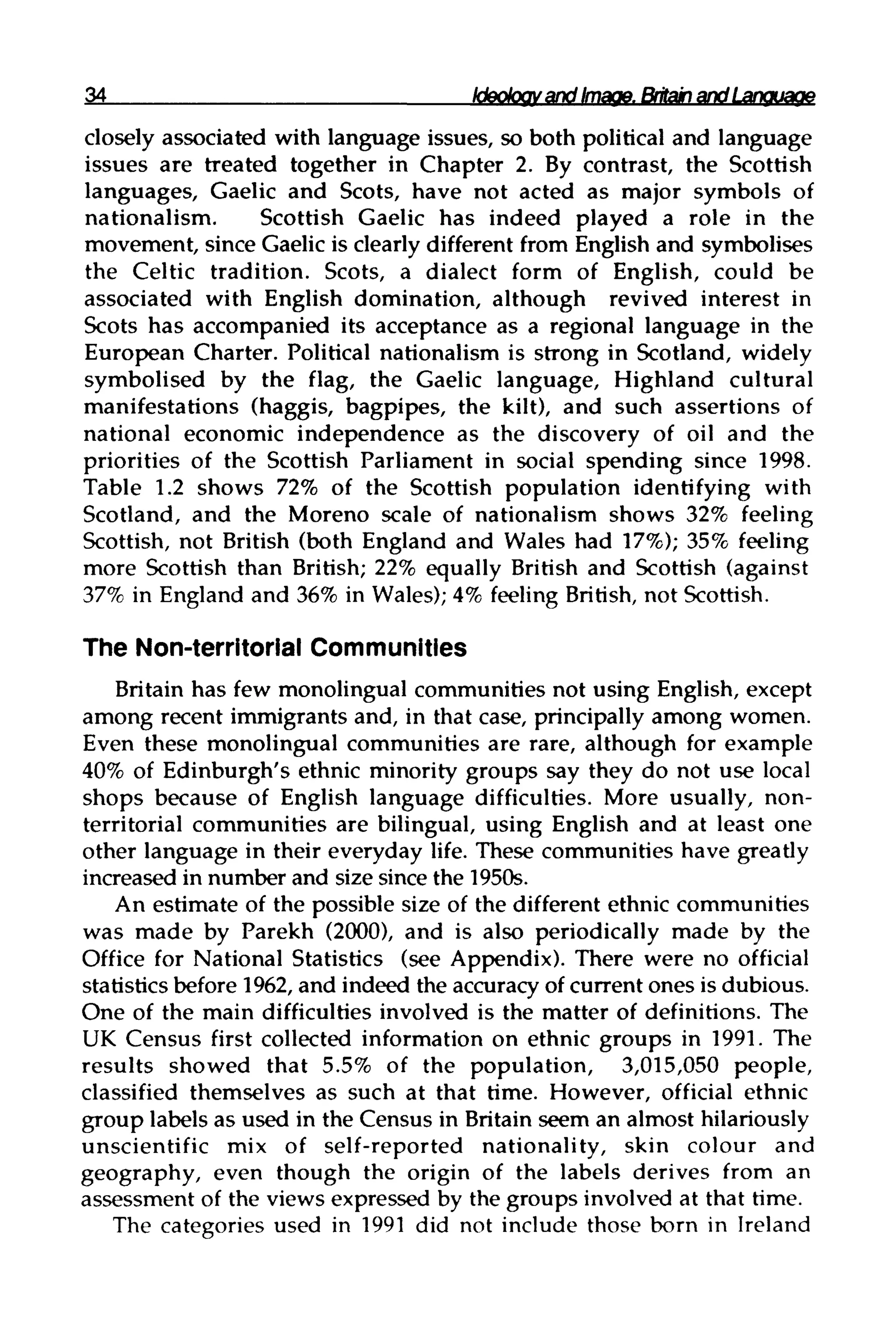 34 Ideology and Image. Britain and Language
closely associated with language issues, so both political and language
issues are treated together in Chapter 2. By contrast, the Scottish
languages, Gaelic and Scots, have not acted as major symbols of
nationalism. Scottish Gaelic has indeed played a role in the
movement, since Gaelic is clearly different from English and symbolises
the Celtic tradition. Scots, a dialect form of English, could be
associated with English domination, although revived interest in
Scots has accompanied its acceptance as a regional language in the
European Charter. Political nationalism is strong in Scotland, widely
symbolised by the flag, the Gaelic language, Highland cultural
manifestations (haggis, bagpipes, the kilt), and such assertions of
national economic independence as the discovery of oil and the
priorities of the Scottish Parliament in social spending since 1998.
Table 1.2 shows 72% of the Scottish population identifying with
Scotland, and the Moreno scale of nationalism shows 32% feeling
Scottish, not British (both England and Wales had 17%); 35% feeling
more Scottish than British; 22% equally British and Scottish (against
37% in England and 36% in Wales);4% feeling British, not Scottish.
The Non-territorial Communities
Britain has few monolingual communities not using English, except
among recent immigrants and, in that case, principally among women.
Even these monolingual communities are rare, although for example
40% of Edinburgh's ethnic minority groups say they do not use local
shops because of English language difficulties. More usually, non-
territorial communities are bilingual, using English and at least one
other language in their everyday life. These communities have greatly
increased in number and size since the 1950s.
An estimate of the possible size of the different ethnic communities
was made by Parekh (2000), and is also periodically made by the
Office for National Statistics (see Appendix). There were no official
statistics before 1962, and indeed the accuracy of current ones is dubious.
One of the main difficulties involved is the matter of definitions. The
UK Census first collected information on ethnic groups in 1991. The
results showed that 5.5% of the population, 3,015,050 people,
classified themselves as such at that time. However, official ethnic
group labels as used in the Census in Britain seem an almost hilariously
unscientific mix of self-reported nationality, skin colour and
geography, even though the origin of the labels derives from an
assessment of the views expressed by the groups involved at that time.
The categories used in 1991 did not include those born in Ireland
 