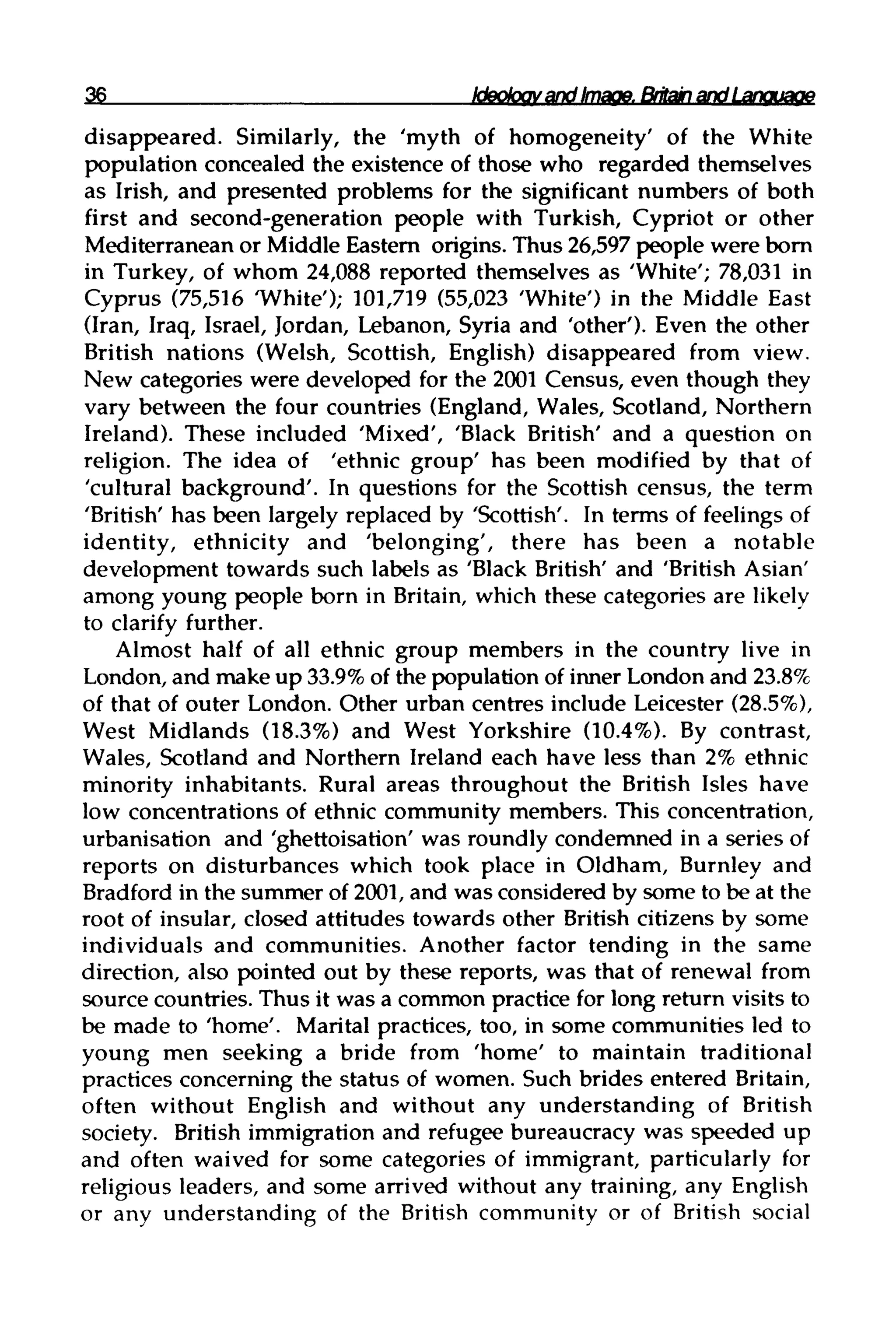 36 Ideologyand Image. Britainand Language
disappeared. Similarly, the 'myth of homogeneity' of the White
population concealed the existence of those who regarded themselves
as Irish, and presented problems for the significant numbers of both
first and second-generation people with Turkish, Cypriot or other
Mediterranean or Middle Eastern origins. Thus 26,597 people were born
in Turkey, of whom 24,088 reported themselves as 'White'; 78,031 in
Cyprus (75,516 'White'); 101,719 (55,023 'White') in the Middle East
(Iran, Iraq, Israel, Jordan, Lebanon, Syria and 'other'). Even the other
British nations (Welsh, Scottish, English) disappeared from view.
New categories were developed for the 2001 Census, even though they
vary between the four countries (England, Wales, Scotland, Northern
Ireland). These included 'Mixed', 'Black British' and a question on
religion. The idea of 'ethnic group' has been modified by that of
'cultural background'. In questions for the Scottish census, the term
'British' has been largely replaced by 'Scottish'. In terms of feelingsof
identity, ethnicity and 'belonging', there has been a notable
development towards such labels as 'Black British' and 'British Asian'
among young people born in Britain, which these categories are likely
to clarify further.
Almost half of all ethnic group members in the country live in
London, and make up 33.9%of the population of inner London and 23.8%
of that of outer London. Other urban centres include Leicester (28.5%),
West Midlands (18.3%) and West Yorkshire (10.4%). By contrast,
Wales, Scotland and Northern Ireland each have less than 2% ethnic
minority inhabitants. Rural areas throughout the British Isles have
low concentrations of ethnic community members. This concentration,
urbanisation and 'ghettoisation' was roundlycondemned in a series of
reports on disturbances which took place in Oldham, Burnley and
Bradford in the summer of 2001, and was considered by some to be at the
root of insular, closed attitudes towards other British citizens by some
individuals and communities. Another factor tending in the same
direction, also pointed out by these reports, was that of renewal from
source countries. Thus it was a common practice for long return visits to
be made to 'home'. Marital practices, too, in some communities led to
young men seeking a bride from 'home' to maintain traditional
practices concerning the status of women. Such brides entered Britain,
often without English and without any understanding of British
society. British immigration and refugee bureaucracy was speeded up
and often waived for some categories of immigrant, particularly for
religious leaders, and some arrived without any training, any English
or any understanding of the British community or of British social
 