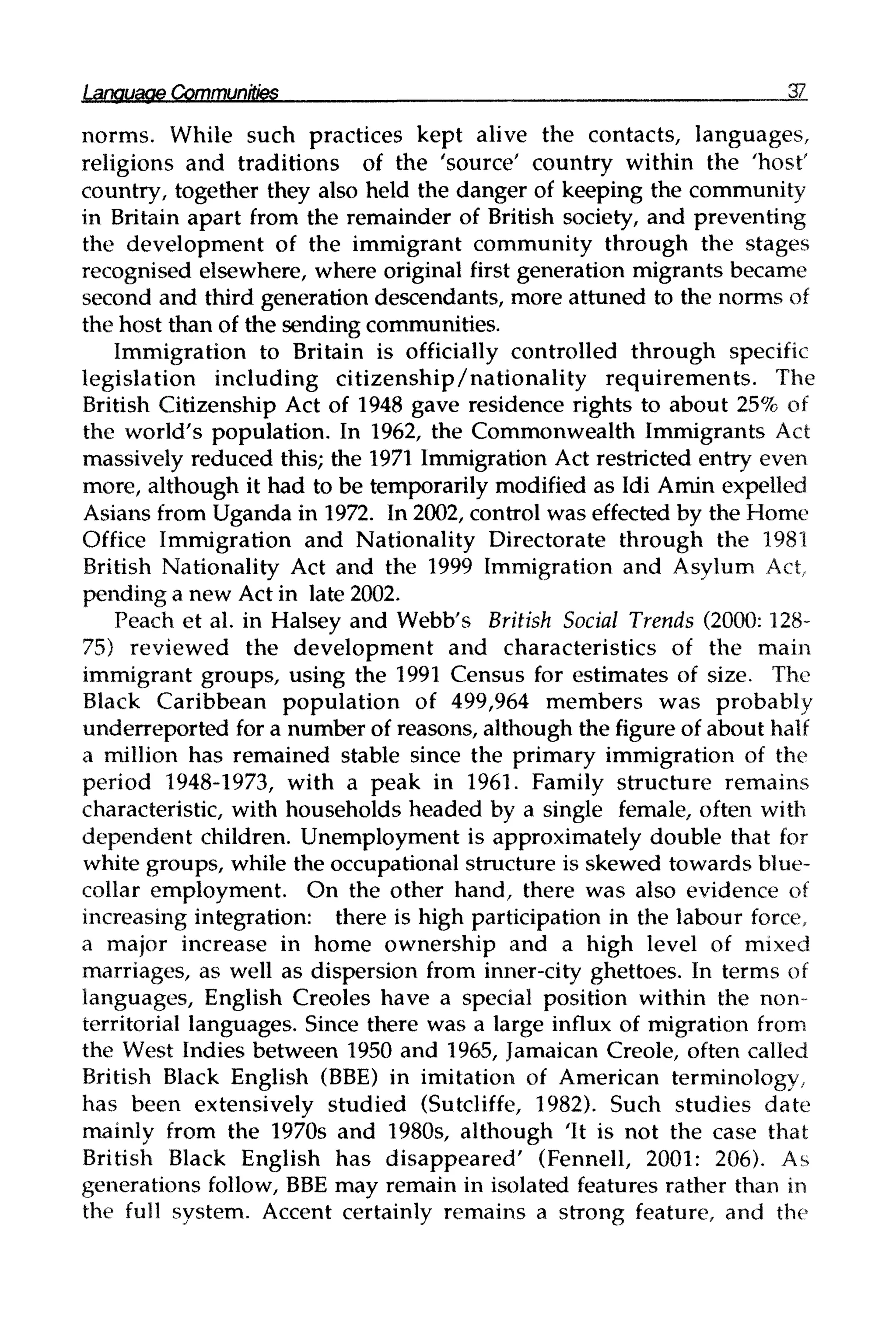 Language Communities 37
norms. While such practices kept alive the contacts, languages,
religions and traditions of the 'source' country within the 'host'
country, together they also held the danger of keeping the community
in Britain apart from the remainder of British society, and preventing
the development of the immigrant community through the stages
recognised elsewhere, where original first generation migrants became
second and third generation descendants, more attuned to the normsof
the host than of the sending communities.
Immigration to Britain is officially controlled through specific
legislation including citizenship/nationality requirements. The
British Citizenship Act of 1948 gave residence rights to about 25% of
the world's population. In 1962, the Commonwealth Immigrants Act
massively reduced this; the 1971 Immigration Act restricted entry even
more, although it had to be temporarily modified as Idi Amin expelled
Asians from Uganda in 1972. In 2002, control was effected by the Home
Office Immigration and Nationality Directorate through the 1981
British Nationality Act and the 1999 Immigration and Asylum Act,
pending a new Act in late2002.
Peach et al. in Halsey and Webb's British Social Trends (2000: 128-
75) reviewed the development and characteristics of the main
immigrant groups, using the 1991 Census for estimates of size. The
Black Caribbean population of 499,964 members was probably
underreported for a number of reasons, although the figure of about half
a million has remained stable since the primary immigration of the
period 1948-1973, with a peak in 1961. Family structure remains
characteristic, with households headed by a single female, often with
dependent children. Unemployment is approximately double that for
white groups, while the occupational structure is skewed towards blue-
collar employment. On the other hand, there was also evidence of
increasing integration: there is high participation in the labour force,
a major increase in home ownership and a high level of mixed
marriages, as well as dispersion from inner-city ghettoes. In terms of
languages, English Creoles have a special position within the non-
territorial languages. Since there was a large influx of migration from
the West Indies between 1950 and 1965, Jamaican Creole, often called
British Black English (BBE) in imitation of American terminology,
has been extensively studied (Sutcliffe, 1982). Such studies date
mainly from the 1970s and 1980s, although It is not the case that
British Black English has disappeared' (Fennell, 2001: 206). As
generations follow, BBEmay remain in isolated features rather than in
the full system. Accent certainly remains a strong feature, and the
 