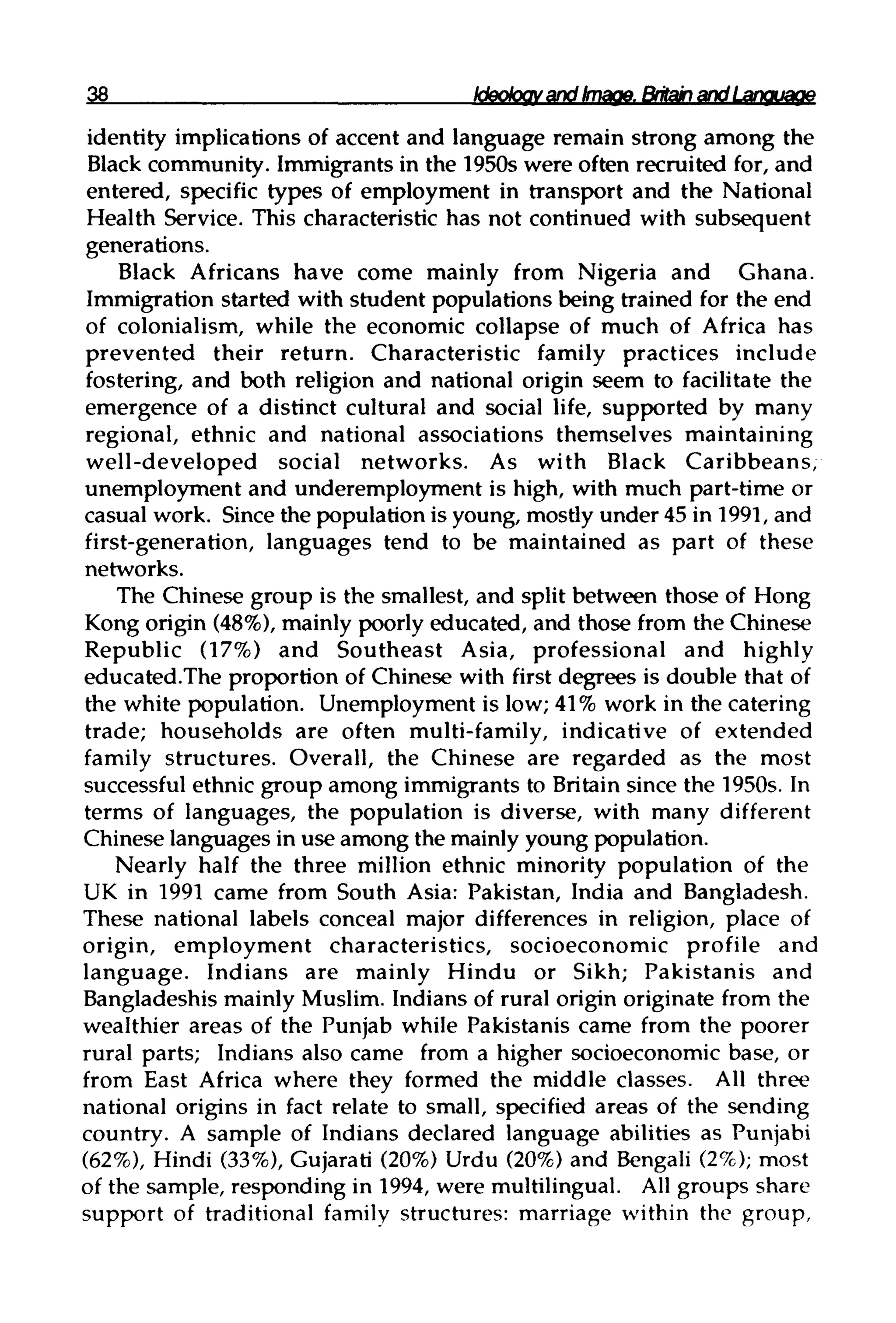 38 Ideology and Image. Britain and Language
identity implications of accent and language remain strong among the
Black community. Immigrants in the 1950s were often recruited for, and
entered, specific types of employment in transport and the National
Health Service. This characteristic has not continued with subsequent
generations.
Black Africans have come mainly from Nigeria and Ghana.
Immigration started with student populations being trained for the end
of colonialism, while the economic collapse of much of Africa has
prevented their return. Characteristic family practices include
fostering, and both religion and national origin seem to facilitate the
emergence of a distinct cultural and social life, supported by many
regional, ethnic and national associations themselves maintaining
well-developed social networks. As with Black Caribbeans,
unemployment and underemployment is high, with much part-time or
casual work. Since the population is young, mostly under 45 in 1991, and
first-generation, languages tend to be maintained as part of these
networks.
The Chinese group is the smallest, and split between those of Hong
Kong origin (48%), mainly poorly educated, and those from the Chinese
Republic (17%) and Southeast Asia, professional and highly
educated.The proportion of Chinese with first degrees is double that of
the white population. Unemployment is low; 41% work in the catering
trade; households are often multi-family, indicative of extended
family structures. Overall, the Chinese are regarded as the most
successful ethnic group among immigrants to Britain since the 1950s. In
terms of languages, the population is diverse, with many different
Chinese languages in use among the mainlyyoung population.
Nearly half the three million ethnic minority population of the
UK in 1991 came from South Asia: Pakistan, India and Bangladesh.
These national labels conceal major differences in religion, place of
origin, employment characteristics, socioeconomic profile and
language. Indians are mainly Hindu or Sikh; Pakistanis and
Bangladeshis mainly Muslim. Indians of rural origin originate from the
wealthier areas of the Punjab while Pakistanis came from the poorer
rural parts; Indians also came from a higher socioeconomic base, or
from East Africa where they formed the middle classes. All three
national origins in fact relate to small, specified areas of the sending
country. A sample of Indians declared language abilities as Punjabi
(62%), Hindi (33%), Gujarati (20%)Urdu (20%)and Bengali (2%); most
of the sample, responding in 1994, were multilingual. All groups share
support of traditional family structures: marriage within the group,
 