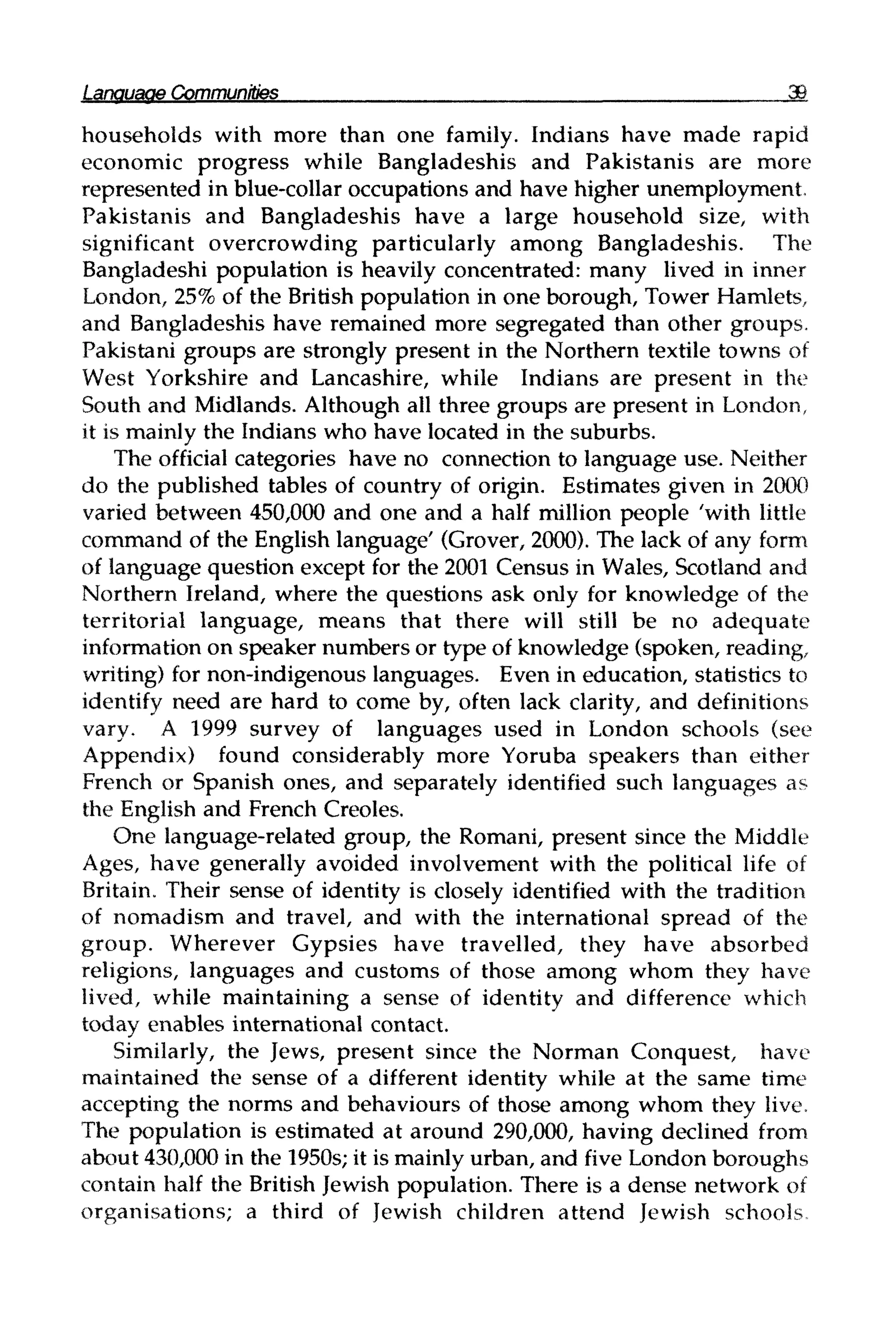 LanguageCommunities
households with more than one family. Indians have made rapid
economic progress while Bangladeshis and Pakistanis are more
represented in blue-collar occupations and have higher unemployment.
Pakistanis and Bangladeshis have a large household size, with
significant overcrowding particularly among Bangladeshis. The
Bangladeshi population is heavily concentrated: many lived in inner
London, 25%of the British population in one borough, Tower Hamlets,
and Bangladeshis have remained more segregated than other groups.
Pakistani groups are strongly present in the Northern textile towns of
West Yorkshire and Lancashire, while Indians are present in the
South and Midlands. Although all three groups are present in London,
it is mainly the Indians who have located in the suburbs.
The official categories have no connection to language use. Neither
do the published tables of country of origin. Estimates given in 2000
varied between 450,000 and one and a half million people 'with little
command of the English language' (Grover, 2000). The lack of any form
of language question except for the 2001 Census in Wales, Scotland and
Northern Ireland, where the questions ask only for knowledge of the
territorial language, means that there will still be no adequate
information on speaker numbers or type of knowledge (spoken, reading,
writing) for non-indigenous languages. Even in education, statistics to
identify need are hard to come by, often lack clarity, and definitions
vary. A 1999 survey of languages used in London schools (see
Appendix) found considerably more Yoruba speakers than either
French or Spanish ones, and separately identified such languages as
the English and French Creoles.
One language-related group, the Romani, present since the Middle
Ages, have generally avoided involvement with the political life of
Britain. Their sense of identity is closely identified with the tradition
of nomadism and travel, and with the international spread of the
group. Wherever Gypsies have travelled, they have absorbed
religions, languages and customs of those among whom they have
lived, while maintaining a sense of identity and difference which
today enables international contact.
Similarly, the Jews, present since the Norman Conquest, have
maintained the sense of a different identity while at the same time
accepting the norms and behaviours of those among whom they live.
The population is estimated at around 290,000, having declined from
about 430,000 in the 1950s; it is mainlyurban, and five London boroughs
contain half the British Jewish population. There is a dense network of
organisations; a third of Jewish children attend Jewish schools
 