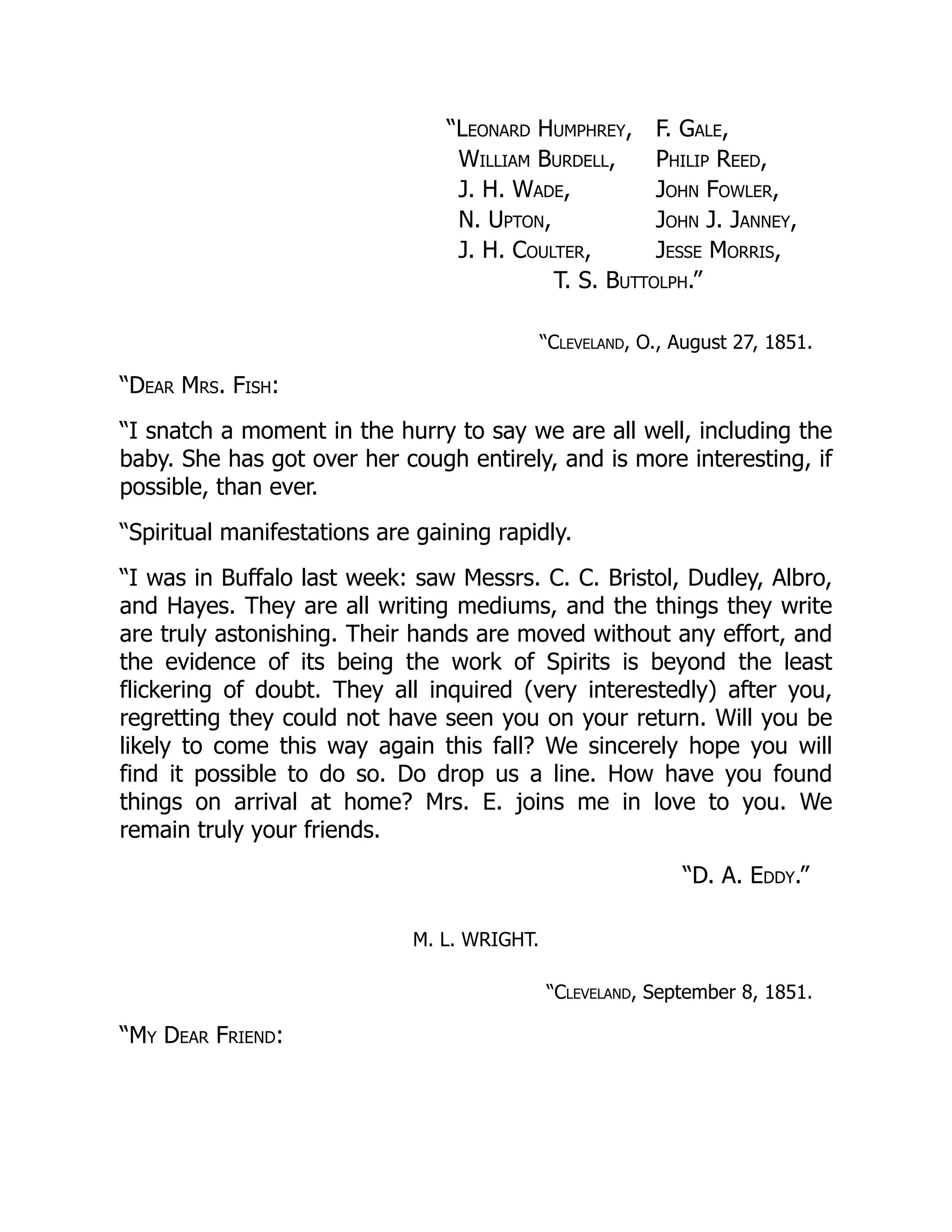 “D. A. Eddy.”
“Leonard Humphrey, F. Gale,
William Burdell, Philip Reed,
J. H. Wade, John Fowler,
N. Upton, John J. Janney,
J. H. Coulter, Jesse Morris,
T. S. Buttolph.”
“Cleveland, O., August 27, 1851.
“Dear Mrs. Fish:
“I snatch a moment in the hurry to say we are all well, including the
baby. She has got over her cough entirely, and is more interesting, if
possible, than ever.
“Spiritual manifestations are gaining rapidly.
“I was in Buffalo last week: saw Messrs. C. C. Bristol, Dudley, Albro,
and Hayes. They are all writing mediums, and the things they write
are truly astonishing. Their hands are moved without any effort, and
the evidence of its being the work of Spirits is beyond the least
flickering of doubt. They all inquired (very interestedly) after you,
regretting they could not have seen you on your return. Will you be
likely to come this way again this fall? We sincerely hope you will
find it possible to do so. Do drop us a line. How have you found
things on arrival at home? Mrs. E. joins me in love to you. We
remain truly your friends.
M. L. WRIGHT.
“Cleveland, September 8, 1851.
“My Dear Friend:
 