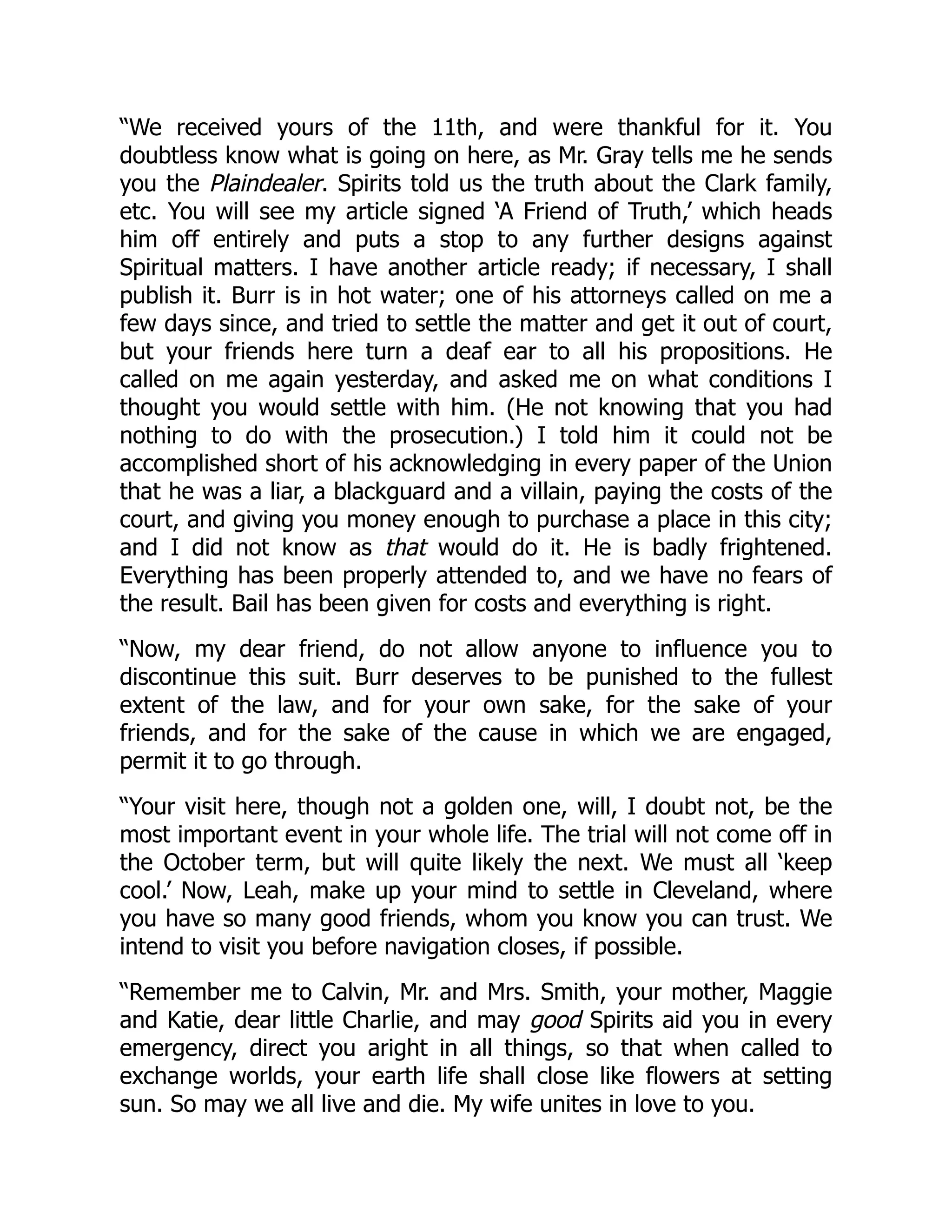 “We received yours of the 11th, and were thankful for it. You
doubtless know what is going on here, as Mr. Gray tells me he sends
you the Plaindealer. Spirits told us the truth about the Clark family,
etc. You will see my article signed ‘A Friend of Truth,’ which heads
him off entirely and puts a stop to any further designs against
Spiritual matters. I have another article ready; if necessary, I shall
publish it. Burr is in hot water; one of his attorneys called on me a
few days since, and tried to settle the matter and get it out of court,
but your friends here turn a deaf ear to all his propositions. He
called on me again yesterday, and asked me on what conditions I
thought you would settle with him. (He not knowing that you had
nothing to do with the prosecution.) I told him it could not be
accomplished short of his acknowledging in every paper of the Union
that he was a liar, a blackguard and a villain, paying the costs of the
court, and giving you money enough to purchase a place in this city;
and I did not know as that would do it. He is badly frightened.
Everything has been properly attended to, and we have no fears of
the result. Bail has been given for costs and everything is right.
“Now, my dear friend, do not allow anyone to influence you to
discontinue this suit. Burr deserves to be punished to the fullest
extent of the law, and for your own sake, for the sake of your
friends, and for the sake of the cause in which we are engaged,
permit it to go through.
“Your visit here, though not a golden one, will, I doubt not, be the
most important event in your whole life. The trial will not come off in
the October term, but will quite likely the next. We must all ‘keep
cool.’ Now, Leah, make up your mind to settle in Cleveland, where
you have so many good friends, whom you know you can trust. We
intend to visit you before navigation closes, if possible.
“Remember me to Calvin, Mr. and Mrs. Smith, your mother, Maggie
and Katie, dear little Charlie, and may good Spirits aid you in every
emergency, direct you aright in all things, so that when called to
exchange worlds, your earth life shall close like flowers at setting
sun. So may we all live and die. My wife unites in love to you.
 