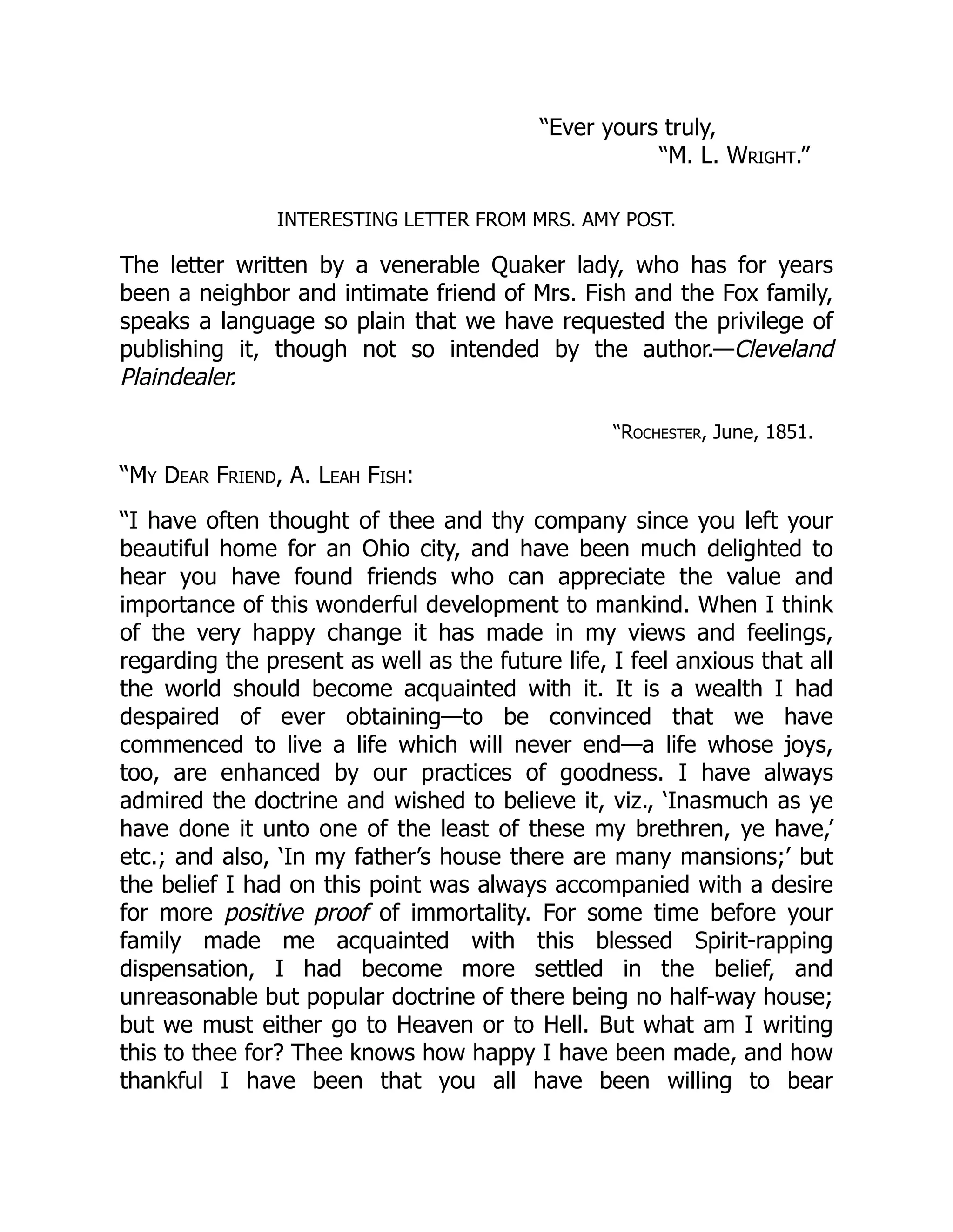 “Ever yours truly,
“M. L. Wright.”
INTERESTING LETTER FROM MRS. AMY POST.
The letter written by a venerable Quaker lady, who has for years
been a neighbor and intimate friend of Mrs. Fish and the Fox family,
speaks a language so plain that we have requested the privilege of
publishing it, though not so intended by the author.—Cleveland
Plaindealer.
“Rochester, June, 1851.
“My Dear Friend, A. Leah Fish:
“I have often thought of thee and thy company since you left your
beautiful home for an Ohio city, and have been much delighted to
hear you have found friends who can appreciate the value and
importance of this wonderful development to mankind. When I think
of the very happy change it has made in my views and feelings,
regarding the present as well as the future life, I feel anxious that all
the world should become acquainted with it. It is a wealth I had
despaired of ever obtaining—to be convinced that we have
commenced to live a life which will never end—a life whose joys,
too, are enhanced by our practices of goodness. I have always
admired the doctrine and wished to believe it, viz., ‘Inasmuch as ye
have done it unto one of the least of these my brethren, ye have,’
etc.; and also, ‘In my father’s house there are many mansions;’ but
the belief I had on this point was always accompanied with a desire
for more positive proof of immortality. For some time before your
family made me acquainted with this blessed Spirit-rapping
dispensation, I had become more settled in the belief, and
unreasonable but popular doctrine of there being no half-way house;
but we must either go to Heaven or to Hell. But what am I writing
this to thee for? Thee knows how happy I have been made, and how
thankful I have been that you all have been willing to bear
 